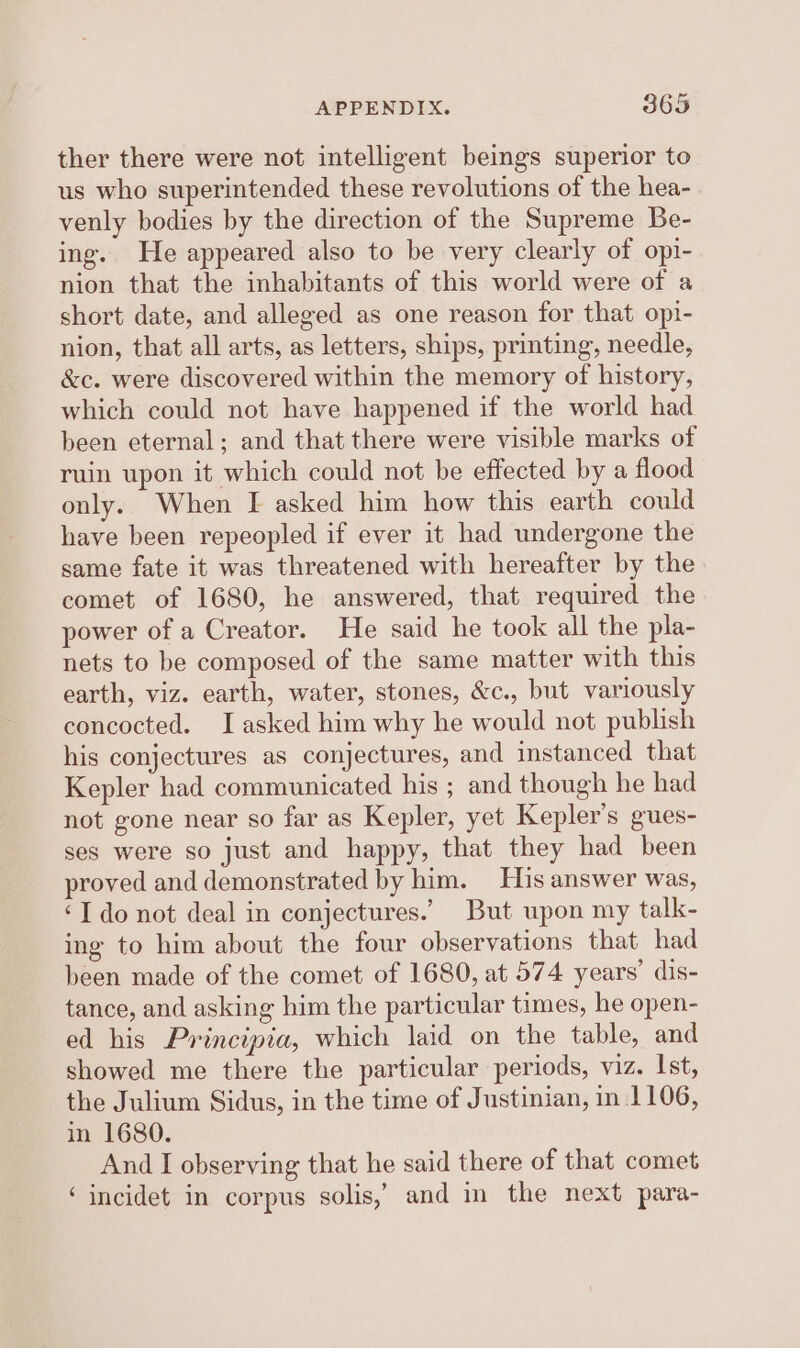 ther there were not intelligent beings superior to us who superintended these revolutions of the hea- venly bodies by the direction of the Supreme Be- ing. He appeared also to be very clearly of opi- nion that the inhabitants of this world were of a short date, and alleged as one reason for that opi- nion, that all arts, as letters, ships, printing, needle, &amp;c. were discovered within the memory of history, which could not have happened if the world had been eternal; and that there were visible marks of ruin upon it which could not be effected by a flood only. When I asked him how this earth could have been repeopled if ever it had undergone the same fate it was threatened with hereafter by the comet of 1680, he answered, that required the power of a Creator. He said he took all the pla- nets to be composed of the same matter with this earth, viz. earth, water, stones, &amp;c., but variously concocted. J asked him why he would not publish his conjectures as conjectures, and instanced that Kepler had communicated his ; and though he had not gone near so far as Kepler, yet Kepler's gues- ses were so just and happy, that they had been proved and demonstrated by him. His answer was, ‘I do not deal in conjectures.’ But upon my talk- ing to him about the four observations that had been made of the comet of 1680, at 574 years’ dis- tance, and asking him the particular times, he open- ed his Principia, which laid on the table, and showed me there the particular periods, viz. Ist, the Julium Sidus, in the time of Justinian, in 1106, in 1680. And I observing that he said there of that comet ‘incidet in corpus solis,’ and in the next para-