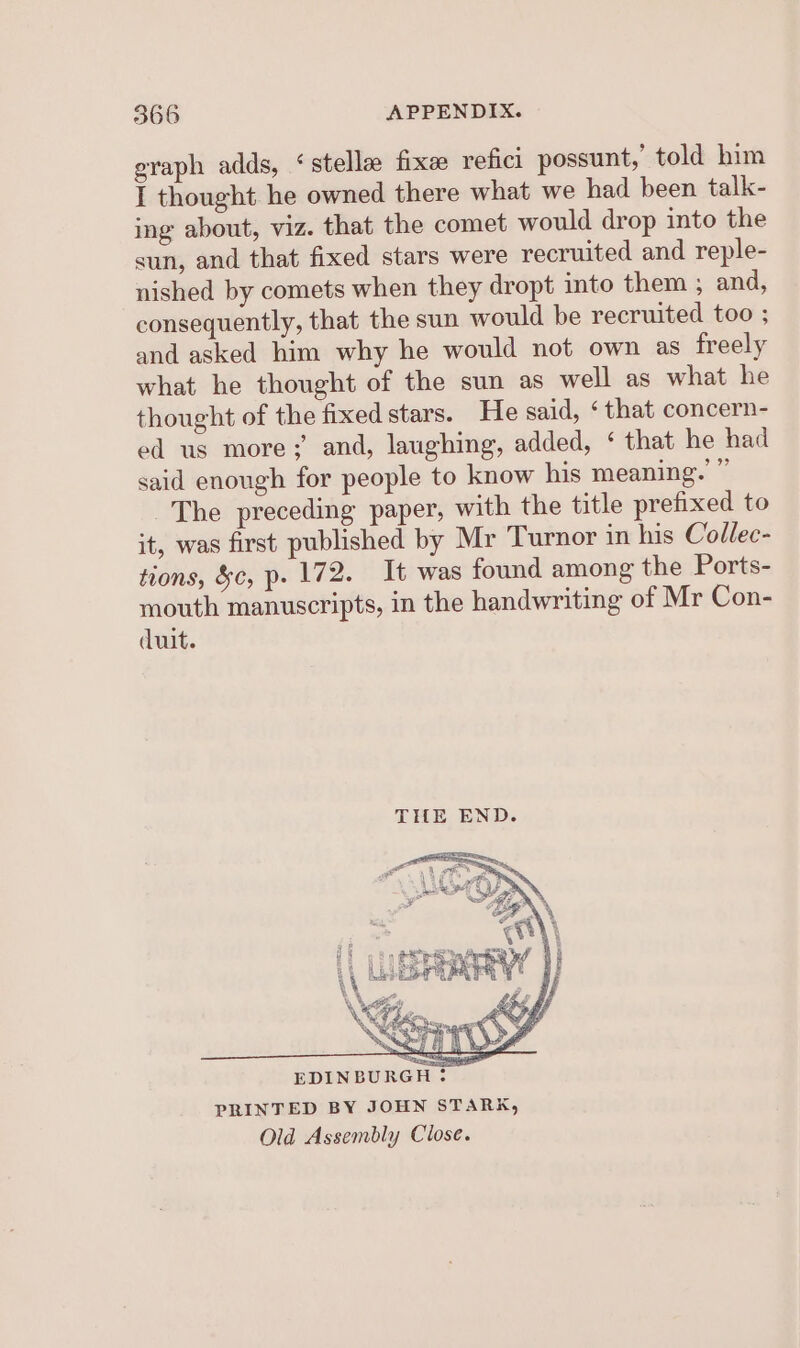 eraph adds, ‘stelle fixe refici possunt,’ told him I thought he owned there what we had been talk- ing about, viz. that the comet would drop into the sun, and that fixed stars were recruited and reple- nished by comets when they dropt into them ; and, consequently, that the sun would be recruited too ; and asked him why he would not own as freely what he thought of the sun as well as what he thought of the fixed stars. He said, ‘ that concern- ed us more;’ and, laughing, added, ‘ that he had said enough for people to know his meaning. ” The preceding paper, with the title prefixed to it, was first published by Mr Turnor in his Collec- tions, &amp;c, p- 172. It was found among the Ports- mouth manuscripts, in the handwriting of Mr Con- duit. oF ’ aj had, Hi oto etree etd 1 | \\ LORRY! J YS My TTD EDINBURGH: PRINTED BY JOHN STARK, Old Assembly Close.