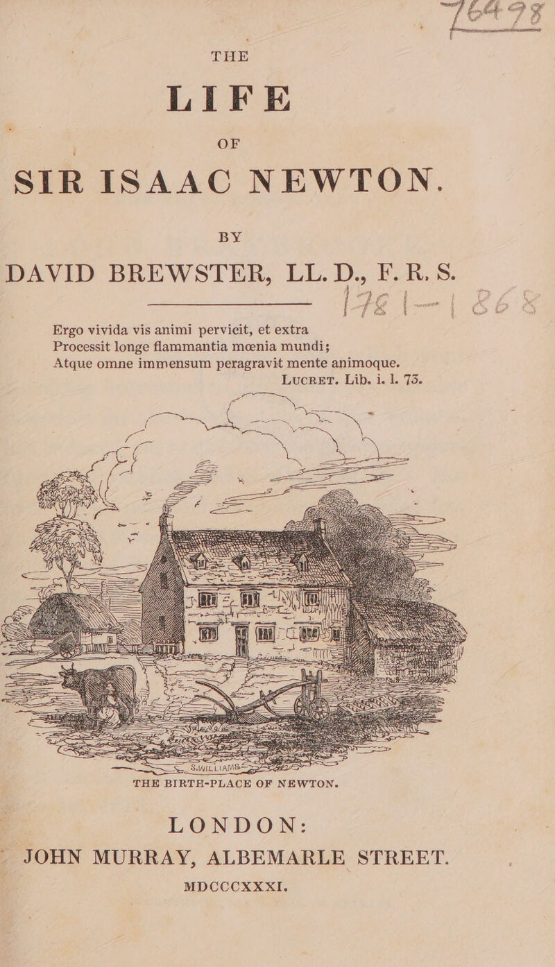THE LIFE OF SIR ISAAC NEWTON. BY DAVID BREWSTER, LL. D., F. RS. H SES SP SS ee SWI LIA SEB THE BIRTH-PLACE OF NEWTON. : LONDON: &lt; JOHN MURRAY, ALBEMARLE STREET. MDCCCXXXxXI.