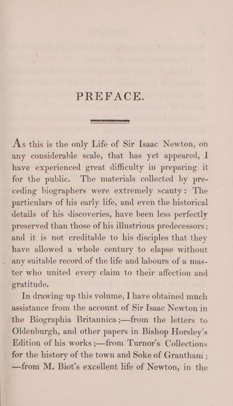 PREFACE. As this is the only Life of Sir Isaac Newton, on any considerable scale, that has yet appeared, I have experienced great difficulty in preparing it for the public. The materials collected by pre- ceding biographers were extremely scanty: The particulars of his early life, and even the historical details of his discoveries, have been less perfectly preserved than those of his illustrious predecessors ; and it is not creditable to his disciples that they have allowed a whole century to elapse without _ any suitable record of the life and labours of a mas- ter who united every claim to their affection and gratitude. In drawing up this volume, I have obtained much assistance from the account of Sir Isaac Newton in the Biographia Britannica ;—from the letters to Oldenburgh, and other papers in Bishop Horsley’s Edition of his works ;—from Turnor’s Collections for the history of the town and Soke of Grantham ; ——from M. Biot’s excellent life of Newton, in the