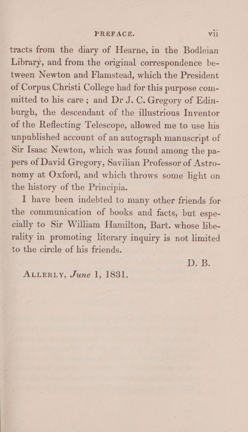 tracts from the diary of Hearne, in the Bodleian Library, and from the original correspondence be- tween Newton and Flamstead, which the President of Corpus Christi College had for this purpose com- - mitted to his care; and Dr J. C. Gregory of Edin- burgh, the descendant of the illustrious Inventor of the Reflecting Telescope, allowed me to use his unpublished account of an autograph manuscript of Sir Isaac Newton, which was found among the pa- pers of David Gregory, Savilian Professor of Astro- nomy at Oxford, and which throws some light on the history of the Principia. I have been indebted to many other friends for the communication of books and facts, but espe- cially to Sir William Hamilton, Bart. whose libe- rality in promoting literary inquiry is not limited to the circle of his friends. DB. ALLERLY, June 1, 1831.