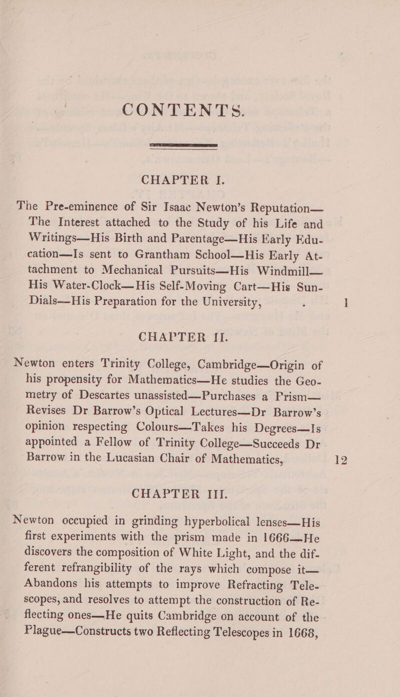 CONTENTS. CHAPTER I. The Pre-eminence of Sir Isaac Newton’s Reputation The Interest attached to the Study of his Life and Writings—His Birth and Parentage—His Early Edu- cation—Is sent to Grantham School—His Early At- tachment to Mechanical Pursnits—His Windmill— His Water-Clock— His Self-Moving Cart—His Sun- Dials—His Preparation for the University, CHAPTER II. Newton enters Trinity College, Cambridge—Origin of his propensity for Mathematics—He studies the Geo- metry of Descartes unassisted—Purchases a Prism— Revises Dr Barrow’s Optical Lectures—Dr Barrow’s opinion respecting Colours—Takes his Degrees—Is appointed a Fellow of Trinity Collezee—Succeeds Dr Barrow in the Lucasian Chair of Mathematics, CHAPTER III. Newton occupied in grinding hyperbolical lenses—His first experiments with the prism made in 1666—He discovers the composition of White Light, and the dif- ferent refrangibility of the rays which compose it— Abandons his attempts to improve Refracting Tele- scopes, and resolves to attempt the construction of Re- flecting ones—He quits Cambridge on account of the Plague—Constructs two Reflecting Telescopes in 1668,