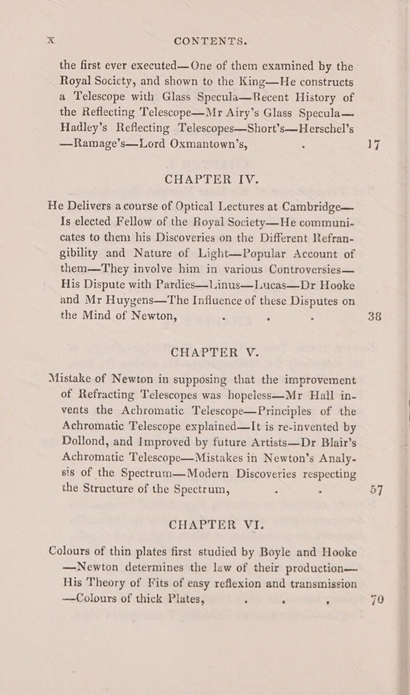 the first ever executed—One of them examined by the Royal Society, and shown to the King—He constructs a Telescope with Glass Specula—Recent History of the Reflecting Telescope—Mr Airy’s Glass Specula— Hadley’s Reflecting Telescopes—Short’s—Herschel’s —Ramage’s—Lord Oxmantown’s, CHAPTER IV. He Delivers a course of Optical Lectures at Cambridge— Is elected Fellow of the Royal Society—-He communi- cates to them his Discoveries on the Different Refran- gibility and Nature of Light—Popular Account of them—They involve him in various Controversies— His Dispute with Pardies—Linus—Lucas—Dr Hooke and Mr Huygens—The Influence of these Disputes on the Mind of Newton, CHAPTER V. Mistake of Newton in supposing that the improvement of Refracting Telescopes was hopeless—Mr Hall in- vents the Achromatic Telescope—Principles of the Achromatic Telescope explained—lIt is re-invented by Dollond, and Improved by future Artists—Dr Blair’s Achromatic Telescope—Mistakes in Newton’s Analy- sis of the Spectrum—Modern Discoveries respecting the Structure of the Spectrum, CHAPTER VI. Colours of thin plates first studied by Boyle and Hooke —Newton determines the law of their production— His Theory of Fits of easy reflexion and transmission ——Colours of thick Plates, . . 17 38