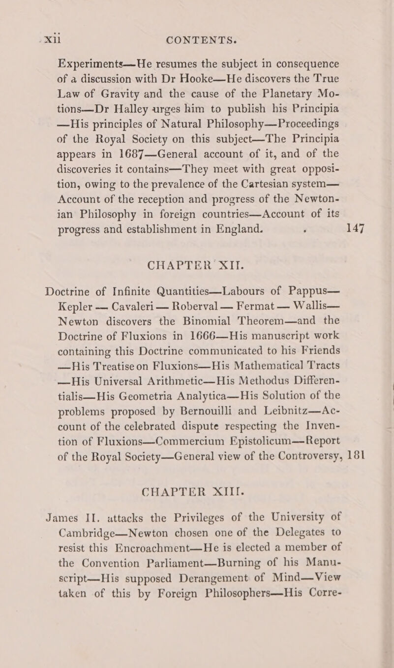 Experiments—He resumes the subject in consequence of a discussion with Dr Hooke—He discovers the True Law of Gravity and the cause of the Planetary Mo- tions—Dr Halley urges him to publish his Principia —His principles of Natural Philosophy—Proceedings of the Royal Society on this subject—The Principia appears in 1687—General account of it, and of the discoveries it contains—They meet with great opposi- tion, owing to the prevalence of the Cartesian system— Account of the reception and progress of the Newton- ian Philosophy in foreign countries—Account of its progress and establishment in England. ‘ 147 CHAPTER XII. Doctrine of Infinite Quantities—Labours of Pappus— Kepler — Cavaleri — Roberval — Fermat — Wallis— Newton discovers the Binomial Theorem—and the Doctrine of Fluxions in 1666—His manuscript work containing this Doctrine communicated to his Friends —His Treatise on Fluxions—His Mathematical Tracts —His Universal Arithmetic—His Methodus Differen- tialis—His Geometria Analytica—His Solution of the problems proposed by Bernouilli and Leibnitz—Ac- count of the celebrated dispute respecting the Inven- tion of Fluxions—Commercium Epistolicum—Report of the Royal Society —General view of the Controversy, 181 CHAPTER XIII. James II. uttacks the Privileges of the University of Cambridge—Newton chosen one of the Delegates to resist this Encroachment—He is elected a member of the Convention Parliament—Burning of his Manu- script—His supposed Derangement of Mind—View taken of this by Foreign Philosophers—His Corre-