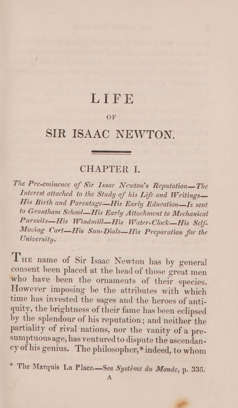 LIFE OF SIR ISAAC NEWTON. CHAPTER I. The Pre-eminence of Sir Isaac Newton's Reputation— The Interest attached to the Study of his Life and Writings— His Birth and Parentage—His Early Education—Is sent to Grantham School—His Early Attachment to Mechanical Pursuits—His Windmill—His Water-Clock—His Self- Moving Cart—His Sun-Dials—His Preparation for the University. : Tue name of Sir Isaac Newton has by general consent been placed at the head of those great men who have been the ornaments of their species. However imposing be the attributes with which time has invested the sages and the heroes of anti- quity, the brightness of their fame has been eclipsed by the splendour of his reputation; and neither the partiality of rival nations, nor the vanity of a pre- sumptuousage, has ventured to dispute the ascendan- cy of his genius. The philosopher,* indeed, to whom “ The Marquis La Place.—See Systéme du Monde, p. 336. a _