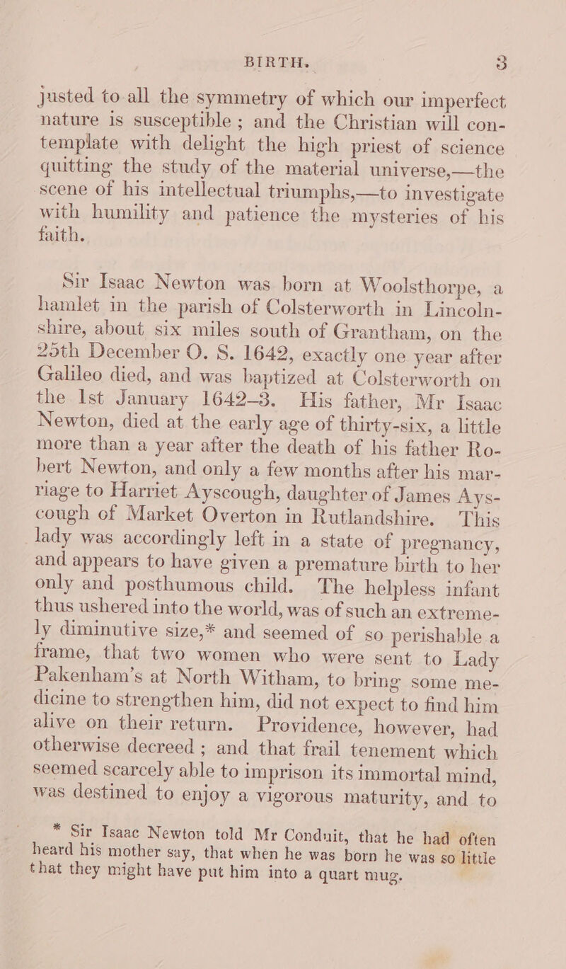 justed to all the symmetry of which our imperfect nature is susceptible ; and the Christian will con- template with delight the high priest of science quitting the study of the material universe,—the scene of his intellectual triumphs,—to investigate with humility and patience the mysteries of his faith. Sir Isaac Newton was born at Woolsthorpe, a hamlet in the parish of Colsterworth in Lincoln- shire, about six miles south of Grantham, on the 2oth December O. S. 1642, exactly one year after Galileo died, and was baptized at Colsterworth on the Ist January 1642-3. His father, Mr Isaac Newton, died at the early age of thirty-six, a little more than a year after the death of his father Ro- bert Newton, and only a few months after his mar- riage to Harriet Ayscough, daughter of James Ays- cough of Market Overton in Rutlandshire. This lady was accordingly left in a state of pregnancy, and appears to have given a premature birth to her only and posthumous child. The helpless infant thus ushered into the world, was of such an extreme- ly diminutive size,* and seemed of so perishable a frame, that two women who were sent to Lady Pakenham’s at North Witham, to bring some me- dicine to strengthen him, did not expect to find him alive on their return. Providence, however, had otherwise decreed ; and that frail tenement which seemed scarcely able to imprison its immortal mind, was destined to enjoy a vigorous maturity, and to * Sir Isaac Newton told Mr Conduit, that he had often heard his mother say, that when he was born he was 80 little that they might have put him into a quart mug.