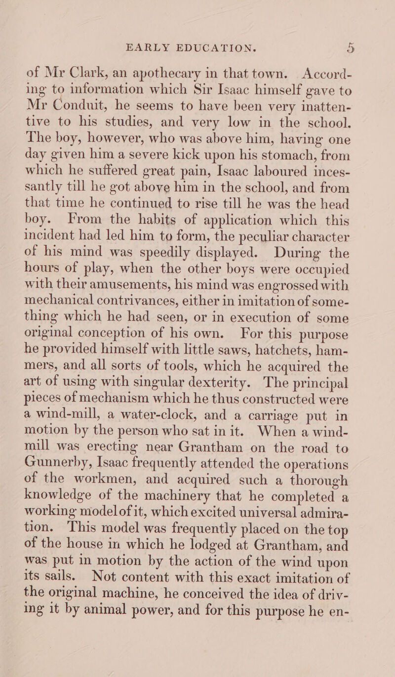 of Mr Clark, an apothecary in that town. Accord- ing to information which Sir Isaac himself gave to Mr Conduit, he seems to have been very inatten- tive to his studies, and very low in the school. The boy, however, who was above him, having one day given him a severe kick upon his stomach, from which he suffered great pain, Isaac laboured inces- santly till he got above him in the school, and from that time he continued to rise till he was the head boy. From the habits of application which this incident had led him to form, the peculiar character of his mind was speedily displayed. During the hours of play, when the other boys were occupied with their amusements, his mind was engrossed with mechanical contrivances, either in imitation of some- thing which he had seen, or in execution of some original conception of his own. For this purpose he provided himself with little saws, hatchets, ham- mers, and all sorts uf tools, which he acquired the art of using with singular dexterity. The principal pieces of mechanism which he thus constructed were a wind-mill, a water-clock, and a carriage put in motion by the person who sat in it. When a wind- mill was erecting near Grantham on the road to Gunnerby, Isaac frequently attended the operations of the workmen, and acquired such a thorough knowledge of the machinery that he completed a working modelof it, which excited universal admira- tion. This model was frequently placed on the top of the house in which he lodged at Grantham, and was put in motion by the action of the wind upon its sails. Not content with this exact imitation of the original machine, he conceived the idea of driv- ing it by animal power, and for this purpose he en-