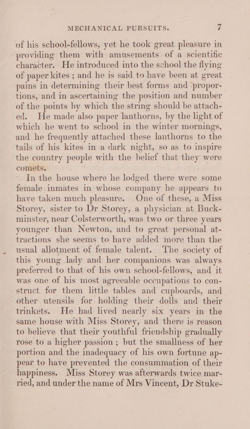 MECHANICAL PURSUITS. 4 of his school-fellows, yet he took great pleasure in providing them with amusements of a scientific character. He introduced into the school the flying of paper kites ; and he is said to have been at great pains in determining their best forms and -propor- tions, and in ascertaining the position and number of the points by which the string should be attach- ed. He made also paper lanthorns, by the light of which he went to school in the winter mornings, and he frequently attached these lanthorns to the tails of his kites in a dark night, so as to inspire the country people with the belief that they were comets. In the house where he lodged there were some female inmates in whose company he appears to have taken much pleasure. One of these, a Miss Storey, sister to Dr Storey, a physician at. Buck- minster, near Colsterworth, was two or three years younger than Newton, and to great personal at- tractions she seems to have added more than the usual allotment of female talent. The society of this young lady and her companions was always preferred to that of his own school-fellows, and it was one of his most agreeable occupations to con- struct for them little tables and cupboards, and other utensils for holding their dolls and their trinkets. He had lived nearly six years in the same house with Miss Storey, and there is reason to believe that their youthful friendship gradually rose to a higher passion ; but the smallness of her portion and the inadequacy of his own fortune ap- pear to have prevented the consummation of their happiness. Miss Storey was afterwards twice mar- ried, and under the name of Mrs Vincent, Dr Stuke-