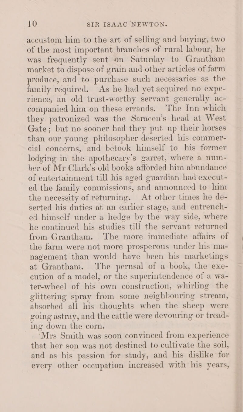 accustom him to the art of selling and buying, two of the most important branches of rural labour, he was frequently sent on Saturday to Grantham market to dispose of grain and other articles of farm produce, and to purchase such necessaries as the family required. As he had yet acquired no expe- rience, an old trust-worthy servant generally ac- companied him on these errands. The Inn which they patronized was the Saracen’s head at West Gate; but no sooner had they put up their horses than our young philosopher deserted his commer- cial concerns, and betook himself to his former lodging in the apothecary’s garret, where a num- ber of Mr Clark’s old books afforded him abundance of entertainment till his aged guardian had execut- ed the family commissions, and announced to him the necessity of returning. At other times he de- serted his duties at an earlier stage, and entrench- ed himself under a hedge by the way side, where he continued his studies till the servant returned from Grantham. The more immediate affairs of the farm were not more prosperous under his ma- nagement than would have been his marketings at Grantham. The perusal of a book, the exe- cution of a model, or the superintendence of a wa- ter-wheel of his own construction, whirling the glittering spray from some neighbouring stream, absorbed all his thoughts when the sheep were going astray, and the cattle were devouring or tread- ing down the corn. ‘Mrs Smith was soon convinced from experience that her son was not destined to cultivate the soil, and as his passion for study, and his dishke for every other occupation increased with his years,