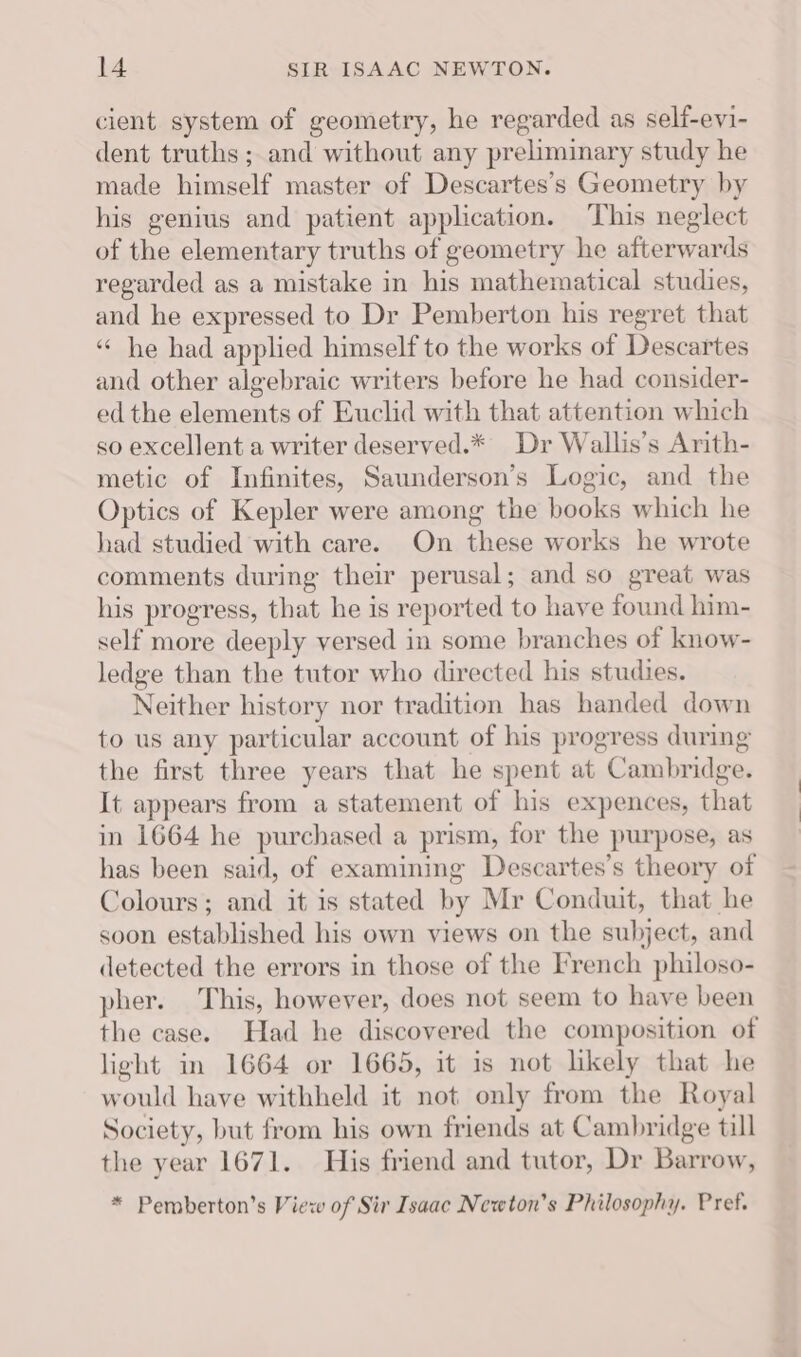 cient system of geometry, he regarded as self-evi- dent truths; and without any preliminary study he made himself master of Descartes’s Geometry by his genius and patient application. This neglect of the elementary truths of geometry he afterwards regarded as a mistake in his mathematical studies, and he expressed to Dr Pemberton his regret that ‘he had applied himself to the works of Descartes and other algebraic writers before he had consider- ed the elements of Euclid with that attention which so excellent a writer deserved.* Dr Wallis’s Arith- metic of Infinites, Saunderson’s Logic, and the Optics of Kepler were among the books which he had studied with care. On these works he wrote comments during their perusal; and so great was his progress, that he is reported to have found him- self more deeply versed in some branches of know- ledge than the tutor who directed his studies. Neither history nor tradition has handed down to us any particular account of his progress during the first three years that he spent at Cambridge. It appears from a statement of his expences, that in 1664 he purchased a prism, for the purpose, as has been said, of examining Descartes’s theory of Colours; and it is stated by Mr Conduit, that he soon established his own views on the subject, and detected the errors in those of the French philoso- pher. This, however, does not seem to have been the case. Had he discovered the composition of light in 1664 or 1665, it is not likely that he would have withheld it not only from the Royal Society, but from his own friends at Cambridge till the year 1671. His friend and tutor, Dr Barrow, * Pemberton’s View of Sir Isaac Newton's Philosophy. Pref.