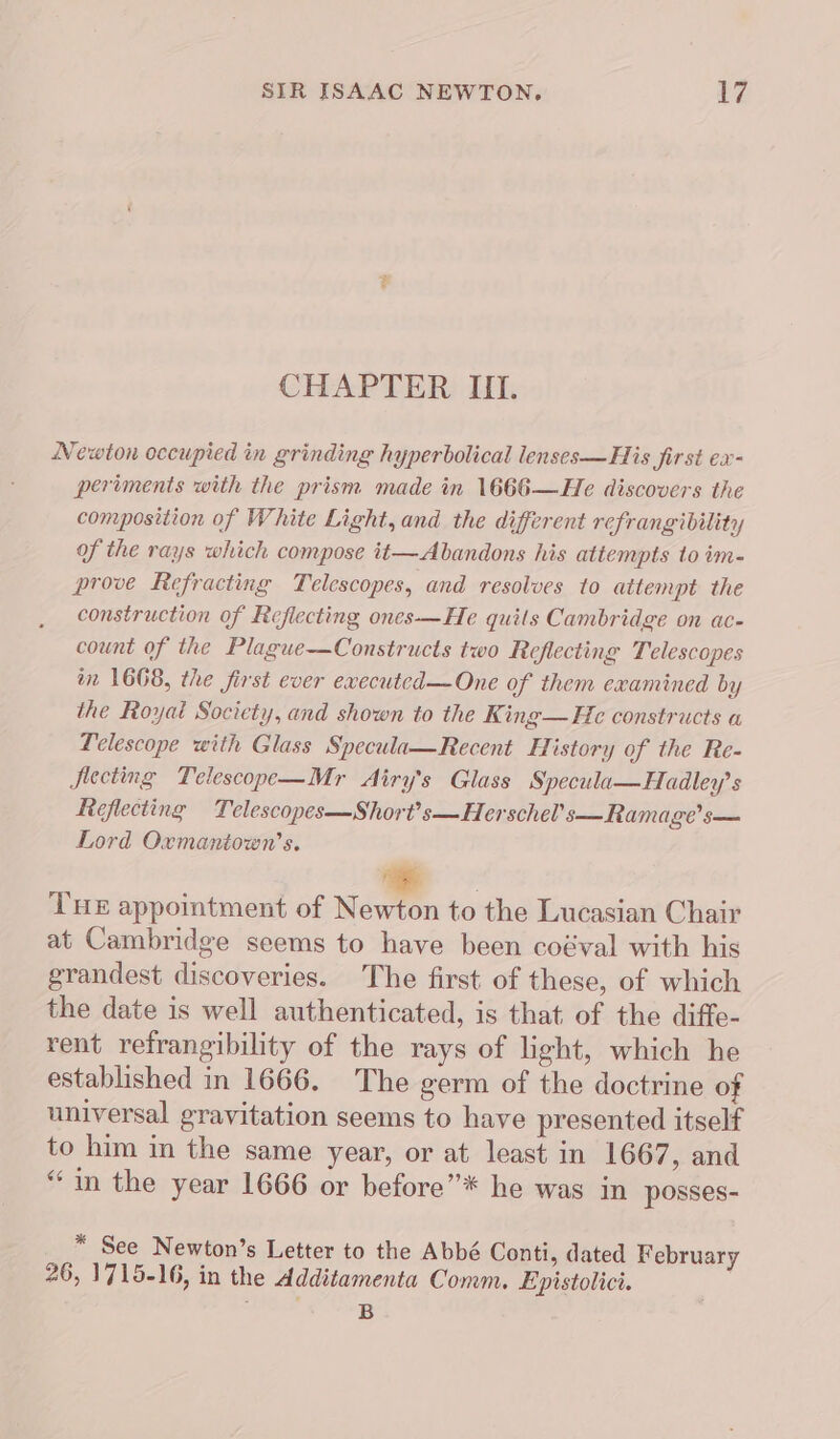 CHAPTER III. Newton occupied in grinding hyperbolical lenses—His first ex- periments with the prism made in 1666—He discovers the composition of White Light, and the different refrangibility of the rays which compose it—Abandons his attempts to im- prove Refracting Telescopes, and resolves to attempt the construction of Reflecting ones—He quits Cambridge on ac- count of the Plague—Constructs two Reflecting Telescopes in 1668, the first ever ewecuted—One of them examined by the Royal Society, and shown to the King—H¢c constructs a Telescope with Glass Specula—Recent History of the Re- Secting Telescope—Mr Airy's Glass Specula—Hadley’s Reflecting Telescopes—Short’s—Herschel’s—Ramage’s— Lord Oxmantown’s. THE appointment of Newton to the Lucasian Chair at Cambridge seems to have been coéval with his grandest discoveries. The first of these, of which the date is well authenticated, is that of the diffe- rent refrangibility of the rays of light, which he established in 1666. The germ of the doctrine of universal gravitation seems to have presented itself to him in the same year, or at least in 1667, and “in the year 1666 or before”* he was in posses- * See Newton’s Letter to the Abbé Conti, dated February 26, 1715-16, in the Additamenta Comm. Epistolici. . e B