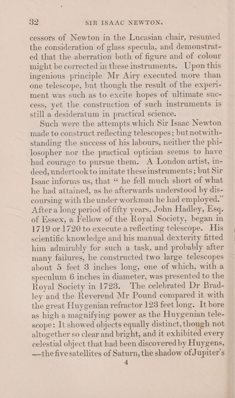 cessors of Newton in the Lucasian chair, resumed the consideration of glass specula, and demonstrat- ed that the aberration both of figure and of colour might be corrected in these instruments. Upon this ingenious principle Mr Airy executed more than one telescope, but though the result of the experi- ment was such as to excite hopes of ultimate suc- cess, yet the construction of such instruments is still a desideratum in practical science. Such were the attempts which Sir Isaac Newton made to construct reflecting telescopes ; but notwith- standing the success of his labours, neither the phi- losopher nor the practical optician seems to have had courage to pursue them. A London artist, in- deed, undertook to imitate these instruments ; but Sir Isaac informs us, that “ he fell much short of what he had attained, as he afterwards understood by dis- coursing with the under workman he had employed.” After a long period of fifty years, John Hadley, Esq. of Essex, a Fellow of the Royal Society, began in 1719 or 1720 to execute a reflecting telescope. His scientific knowledge and his manual dexterity fitted him admirably for such a task, and probably after many failures, he constructed two large telescopes about 5 feet 3 inches long, one of which, with a speculum 6 inches in diameter, was presented te the Royal Society in 1723. The celebrated Dr Brad- ley and the Reverend Mr Pound compared it with the great Huygenian refractor 123 feet long. It bore as high a magnifying power as the Huygenian tele- scope: It showed objects equally distinct, though not altogether so clear and bright, and it exhibited every celestial object that had been discovered by Huygens, ——the five satellites of Saturn, the shadow of Jupiter's f