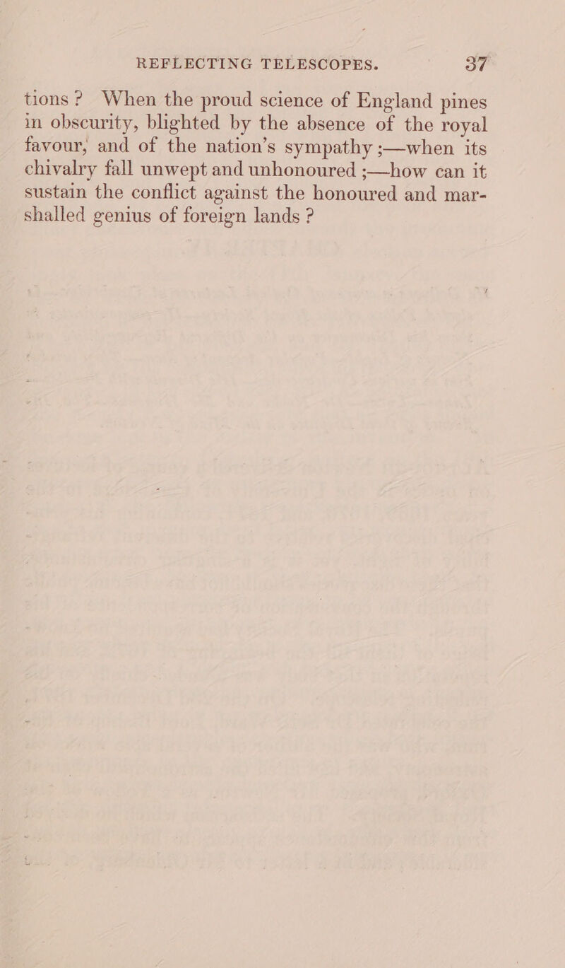 tions? When the proud science of England pines in obscurity, blighted by the absence of the royal favour, and of the nation’s sympathy ;—when its chivalry fall unwept and unhonoured ;—how can it sustain the conflict against the honoured and mar- shalled genius of foreign lands ?