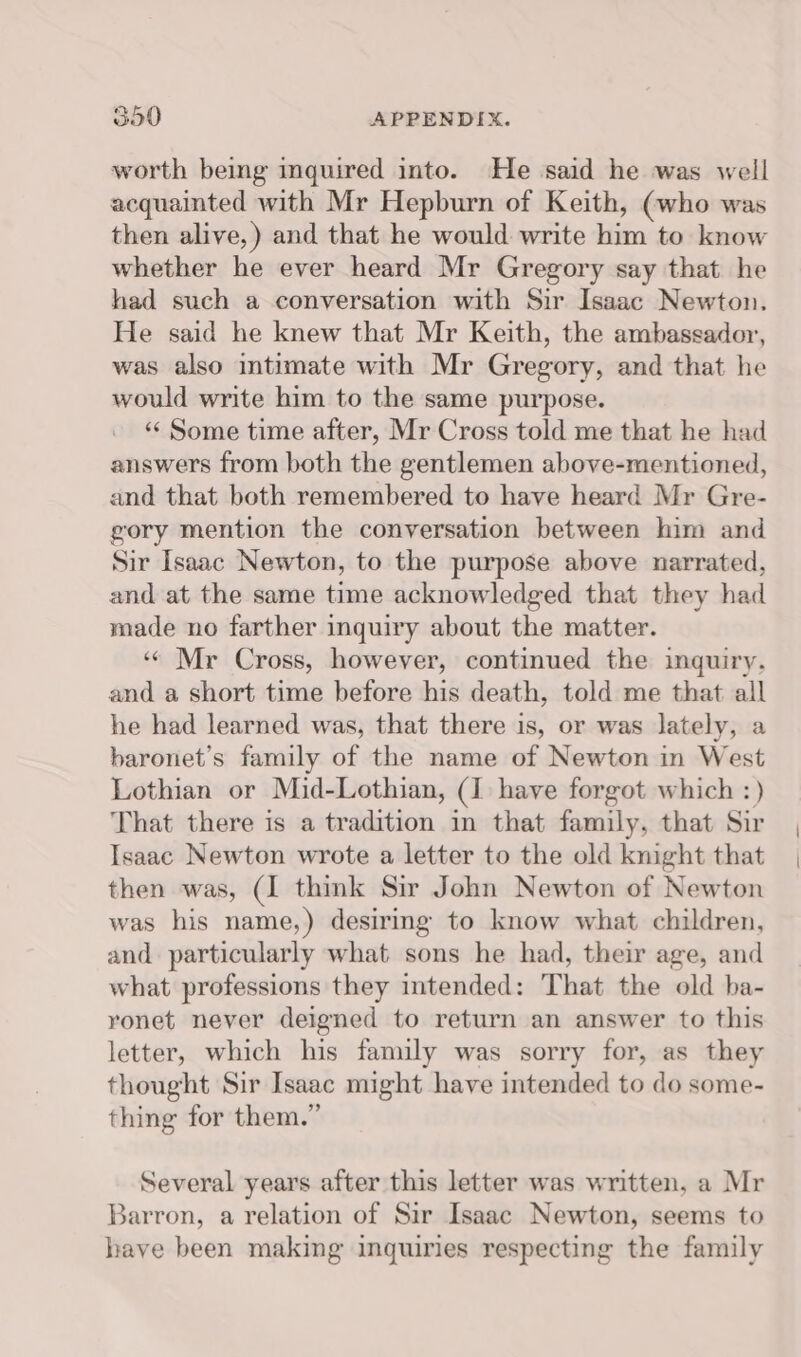 worth being inquired into. He said he was well acquainted with Mr Hepburn of Keith, (who was then alive,) and that he would write him to know whether he ever heard Mr Gregory say that he had such a conversation with Sir Isaac Newton. He said he knew that Mr Keith, the ambassador, was also intimate with Mr Gregory, and that he would write him to the same purpose. «« Some time after, Mr Cross told me that he had answers from both the gentlemen above-mentioned, and that both remembered to have heard Mr Gre- gory mention the conversation between him and Sir Isaac Newton, to the purpose above narrated, and at the same time acknowledged that they had made no farther inquiry about the matter. ‘« Mr Cross, however, continued the inquiry, and a short time before his death, told me that all he had learned was, that there is, or was lately, a baronet’s family of the name of Newton in West Lothian or Mid-Lothian, (1 have forgot which :) That there is a tradition in that family, that Sir Isaac Newton wrote a letter to the old knight that then was, (1 think Sir John Newton of Newton was his name,) desirmg to know what children, and particularly what sons he had, their age, and what professions they intended: That the old ba- ronet never deigned to return an answer to this letter, which his family was sorry for, as they thought Sir Isaac might have intended to do some- thing for them.” Several years after this letter was written, a Mr Barron, a relation of Sir Isaac Newton, seems to have been making inquiries respecting the family
