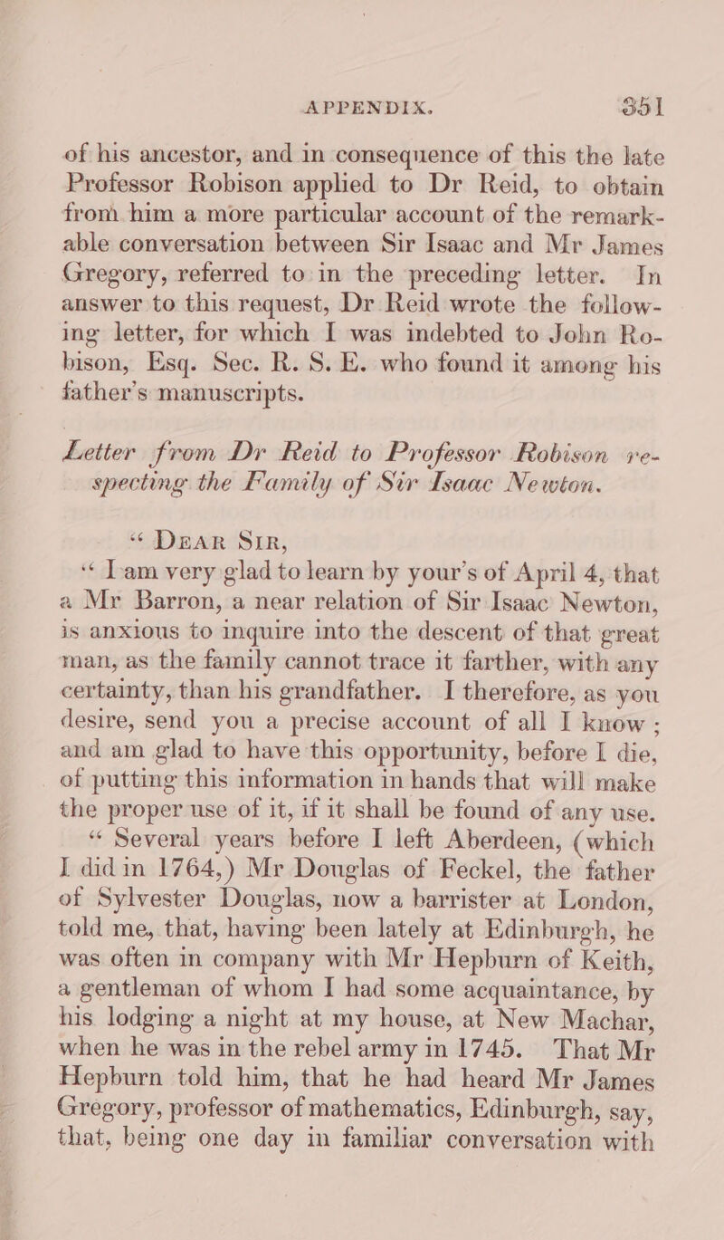 of his ancestor, and in consequence of this the late Professor Robison applied to Dr Reid, to obtain fron him a more particular account of the remark- able conversation between Sir Isaac and Mr James Gregory, referred to.in the preceding letter. In answer to this request, Dr Reid wrote the follow- ing letter, for which I was indebted to John Ro- bison, Esq. Sec. R. S. E. who found it among his father’s manuscripts. Letter from Dr Reid to Professor Robison ve- specting the Family of Sir Isaac Newton. ‘ DEAR SIR, ‘« Tam very glad to learn by your’s of April 4, that a Mr Barron, a near relation of Sir Isaac Newton, is anxious to inquire into the descent of that great man, as the family cannot trace it farther, with any certainty, than his grandfather. I therefore, as you desire, send you a precise account of all I know : and am glad to have this opportunity, before I die, of putting this information in hands that will make the proper use of it, if it shall be found of any use. “ Several years before I left Aberdeen, (which I did in 1764,) Mr Douglas of Feckel, the father of Sylvester Douglas, now a barrister at London, told me, that, having been lately at Edinburgh, he was often in company with Mr Hepburn of Keith, a gentleman of whom I had some acquaintance, by his lodging a night at my house, at New Machar, when he was in the rebel army in 1745. That Mr Hepburn told him, that he had heard Mr James Gregory, professor of mathematics, Edinburgh, say, that, being one day in familiar conversation with