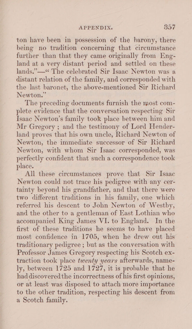 ton have been in possession of the barony, there being no tradition concerning that circumstance further than that they came originally from Eng- land at a very distant period and settled on these lands.” —*“ The celebrated Sir Isaac Newton was a distant relation of the family, and corresponded with the last baronet, the above-mentioned Sir Richard Newton.” The preceding documents furnish the most com- plete evidence that the conversation respecting Sir Isaac Newton’s family took place between him and Mr Gregory ; and the testimony of Lord Hender- land proves that his own uncle, Richard Newton of Newton, the immediate successor of Sir Richard Newton, with whom Sir Isaac corresponded, was perfectly confident that such a correspondence took place. All these circumstances prove that Sir Isaac Newton could not trace his pedigree with any cer- tainty beyond his grandfather, and that there were two different traditions in his family, one which referred his descent to John Newton of Westby, and the other to a gentleman of East Lothian who accompanied King James VI. to England. In the first of these traditions he seems to have placed most confidence in 1705, when he drew out his traditionary pedigree ; but as the conversation with Professor James Gregory respecting his Scotch ex- traction took place twenty years afterwards, name- ly, between 1725 and 1727, it is probable that he had discovered the incorrectness of his first opinions, or at least was disposed to attach more importance to the other tradition, respecting his descent from a Scotch family.