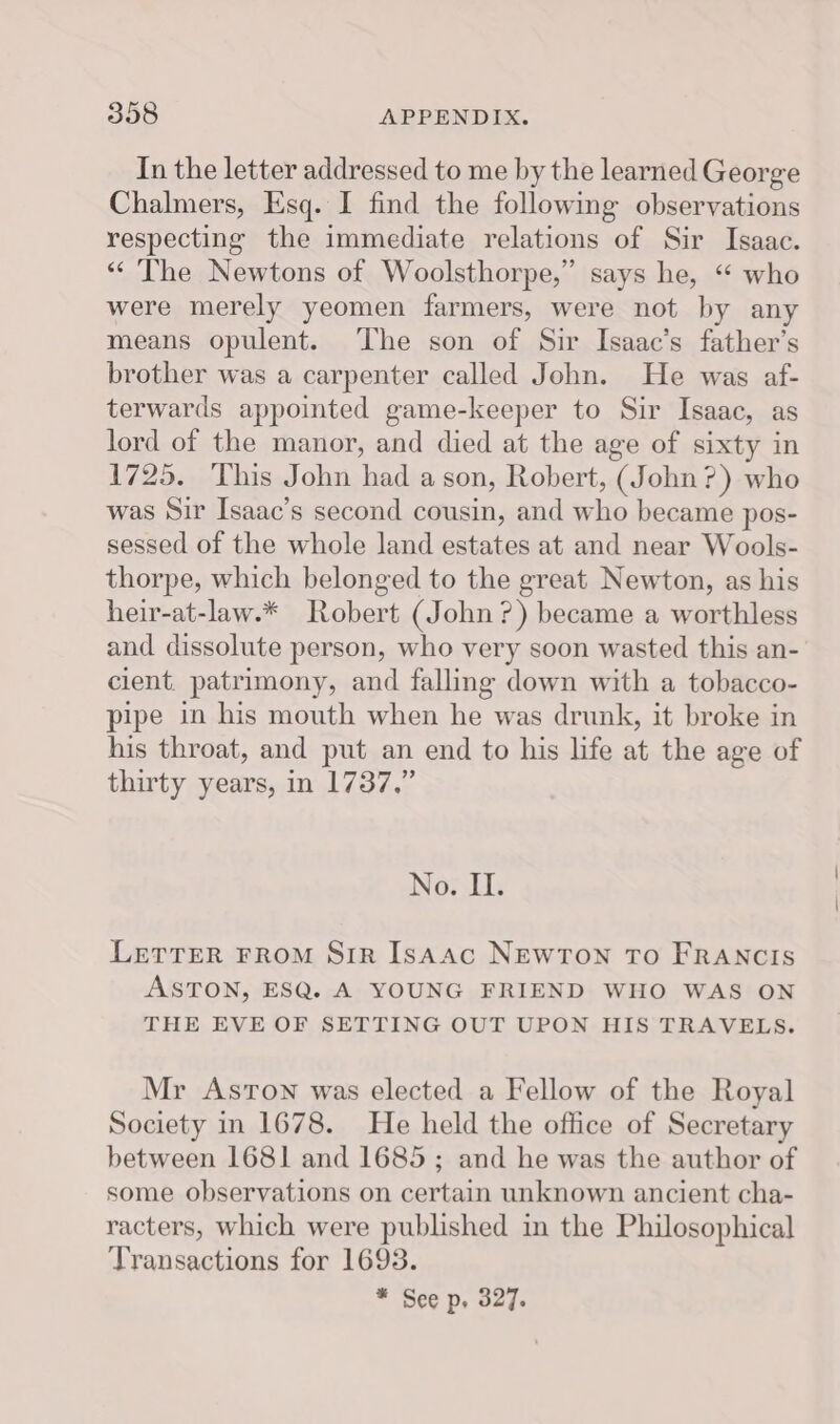 In the letter addressed to me by the learned George Chalmers, Esq. I find the following observations respecting the immediate relations of Sir Isaac. “ The Newtons of Woolsthorpe,” says he, “ who were merely yeomen farmers, were not by any means opulent. The son of Sir Isaac’s father’s brother was a carpenter called John. He was af- terwards appointed game-keeper to Sir Isaac, as lord of the manor, and died at the age of sixty in 1725. This John had a son, Robert, (John?) who was Sir Isaac’s second cousin, and who became pos- sessed of the whole land estates at and near Wools- thorpe, which belonged to the great Newton, as his heir-at-law.* Robert (John?) became a worthless and dissolute person, who very soon wasted this an- cient. patrimony, and falling down with a tobacco- pipe in his mouth when he was drunk, it broke in his throat, and put an end to his life at the age of thirty years, in 1737,” No. II. LETTER FROM Sir Isaac NEWTON TO FRANCIS ASTON, ESQ. A YOUNG FRIEND WHO WAS ON THE EVE OF SETTING OUT UPON HIS TRAVELS. Mr Aston was elected a Fellow of the Royal Society in 1678. He held the office of Secretary between 1681 and 1685; and he was the author of some observations on certain unknown ancient cha- racters, which were published in the Philosophical Transactions for 1693. * See p, 327.