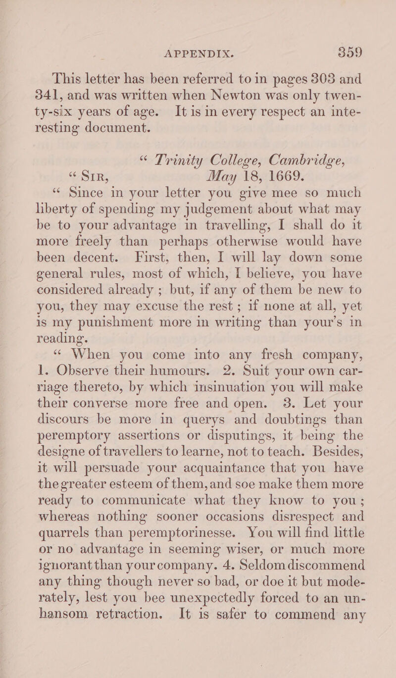 This letter has been referred to in pages 303 and 341, and was written when Newton was only twen- ty-six years of age. It is in every respect an inte- resting document. “ Trinity College, Cambridge, “ SIR, May 18, 1669. “ Since in your letter you give mee so much liberty of spending my judgement about what may be to your advantage in travelling, I shall do it more freely than perhaps otherwise would have been decent. First, then, I will lay down some general rules, most of which, I believe, you have considered already ; but, if any of them be new to you, they may excuse the rest ; if none at all, yet is my punishment more in writing than your's in reading. ‘* When you come into any fresh company, 1. Observe their humours. 2. Suit your own car- riage thereto, by which insinuation you will make their converse more free and open. 3. Let your discours be more in querys and doubtings than peremptory assertions or disputings, it being the designe of travellers to learne, not to teach. Besides, it will persuade your acquaintance that you have the greater esteem of them, and soe make them more ready to communicate what they know to you; whereas nothing sooner occasions disrespect and quarrels than peremptorinesse. You will find little or no advantage in seeming wiser, or much more ignorant than your company. 4. Seldom discommend any thing though never so bad, or doe it but mode- rately, lest you bee unexpectedly forced to an un- hansom retraction. It is safer to commend any