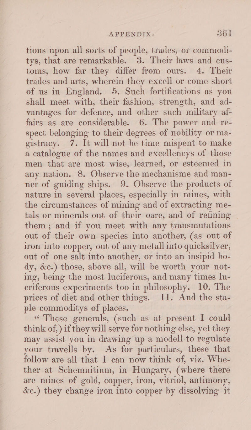 tions upon all sorts of people, trades, or commodi- tys, that are remarkable. 3. Their laws and cus- toms, how far they differ from ours. 4. Their trades and arts, wherein they excell or come short of us in England. 45. Such fortifications as you shall meet with, their fashion, strength, and ad- vantages for defence, and other such military af- fairs as are considerable. 6. The power and re- spect belonging to their degrees of nobility or ma- gistracy. 7. It will not be time mispent to make a catalogue of the names and excellencys of those men that are most wise, learned, or esteemed in any nation. 8. Observe the mechanisme and man- ner of guiding ships. 9. Observe the products of nature in several places, especially in mines, with the circumstances of mining and of extracting me- tals or minerals out of their oare, and of refining them ; and if you meet with any transmutations out of their own species into another, (as out of iron into copper, out of any metall into quicksilver, out of one salt into another, or into an insipid bo- dy, &amp;c.) those, above all, will be worth your not- ing, being the most luciferous, and many times lu- criferous experiments too in philosophy. 10. The prices of diet and other things. 11. And the sta- ple commoditys of places. “These generals, (such as at present I could think of, ) if they will serve for nothing else, yet they may assist you in drawing up a modell to regulate your travells by. As for particulars, these that follow are all that I can now think of, viz. Whe- ther at Schemnitium, in Hungary, (where there are mines of gold, copper, iron, vitriol, antimony, &amp;c.) they change iron into copper by dissolving it