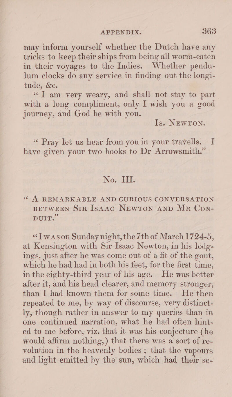 may inform yourself whether the Dutch have any tricks to keep their ships from being all worm-eaten in their voyages to the Indies. Whether pendu- lum clocks do any service in finding out the longi- tude, &amp;c. “JT am very weary, and shall not stay to part with a long compliment, only I wish you a good journey, and God be with you. Is. NEWTON. «¢ Pray let us hear from youin your travells. I have given your two books to Dr Arrowsmith.” No. III. « A REMARKABLE AND CURIOUS CONVERSATION BETWEEN SiR Isaac NEWTON AND MR Con- 99 DUIT. “Twason Sunday night, the 7th of March 1724-5, at Kensington with Sir Isaac Newton, in his lodg- ings, just after he was come out of a fit of the gout, which he had had in both his feet, for the first time, in the eighty-third year of his age. He was better after it, and his head clearer, and memory stronger, than I had known them for some time. He then repeated to me, by way of discourse, very distinct- ly, though rather in answer to my queries than in one continued narration, what he had often hint- ed to me before, viz. that it was his conjecture (he would affirm nothing,) that there was a sort of re- volution in the heavenly bodies ; that the vapours and light emitted by the sun, which had their se-