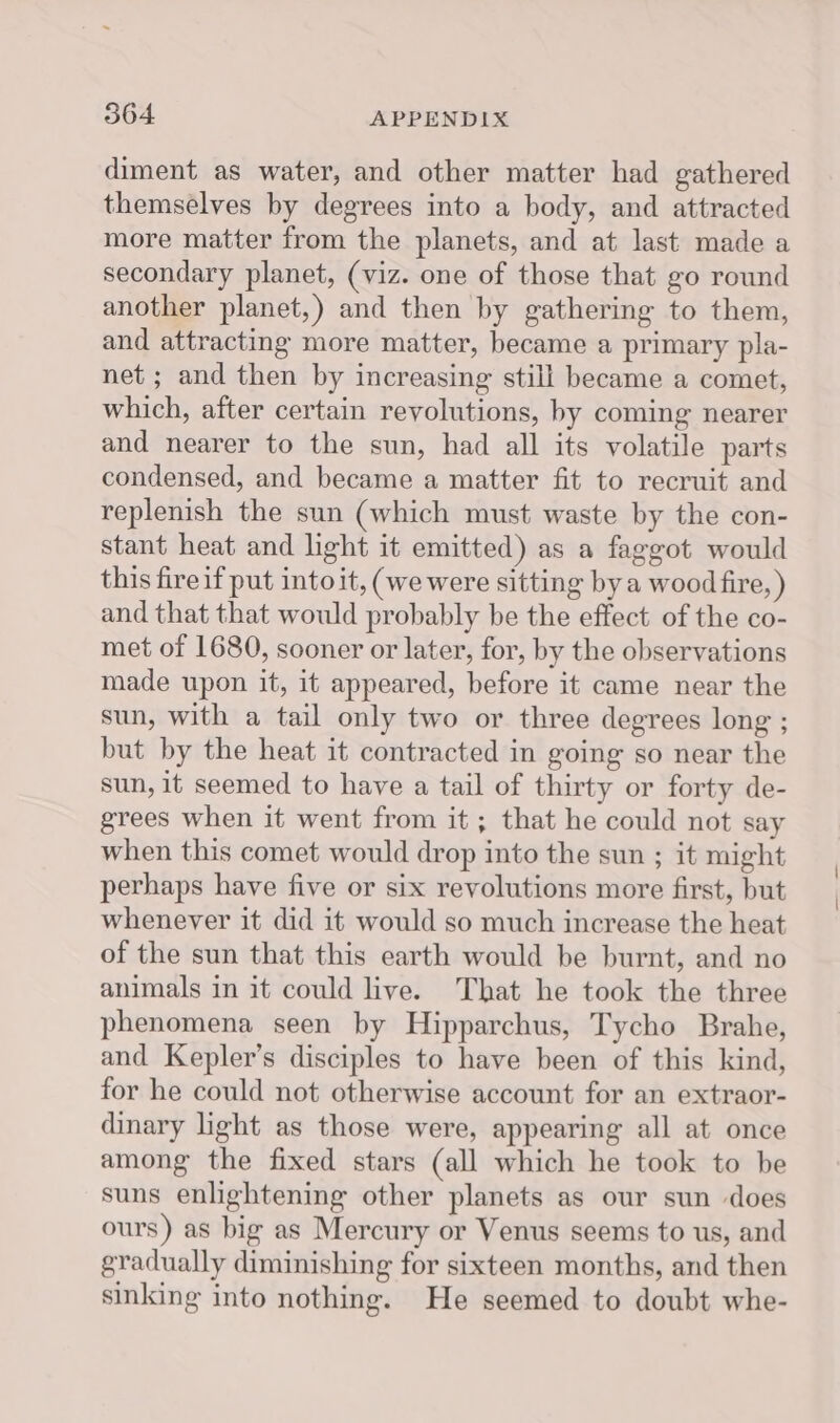 diment as water, and other matter had gathered themselves by degrees into a body, and attracted more matter from the planets, and at last made a secondary planet, (viz. one of those that go round another planet,) and then by gathering to them, and attracting more matter, became a primary pla- net ; and then by increasing still became a comet, which, after certain revolutions, by coming nearer and nearer to the sun, had all its volatile parts condensed, and became a matter fit to recruit and replenish the sun (which must waste by the con- stant heat and light it emitted) as a faggot would this fireif put into it, (we were sitting by a wood fire, ) and that that would probably be the effect of the co- met of 1680, sooner or later, for, by the observations made upon it, it appeared, before it came near the sun, with a tail only two or three degrees long ; but by the heat it contracted in going so near the sun, it seemed to have a tail of thirty or forty de- grees when it went from it ; that he could not say when this comet would drop into the sun ; it might perhaps have five or six revolutions more first, but whenever it did it would so much increase the heat of the sun that this earth would be burnt, and no animals in it could live. That he took the three phenomena seen by Hipparchus, Tycho Brahe, and Kepler’s disciples to have been of this kind, for he could not otherwise account for an extraor- dinary light as those were, appearing all at once among the fixed stars (all which he took to be suns enlightening other planets as our sun does ours) as big as Mercury or Venus seems to us, and gradually diminishing for sixteen months, and then sinking into nothing. He seemed to doubt whe-