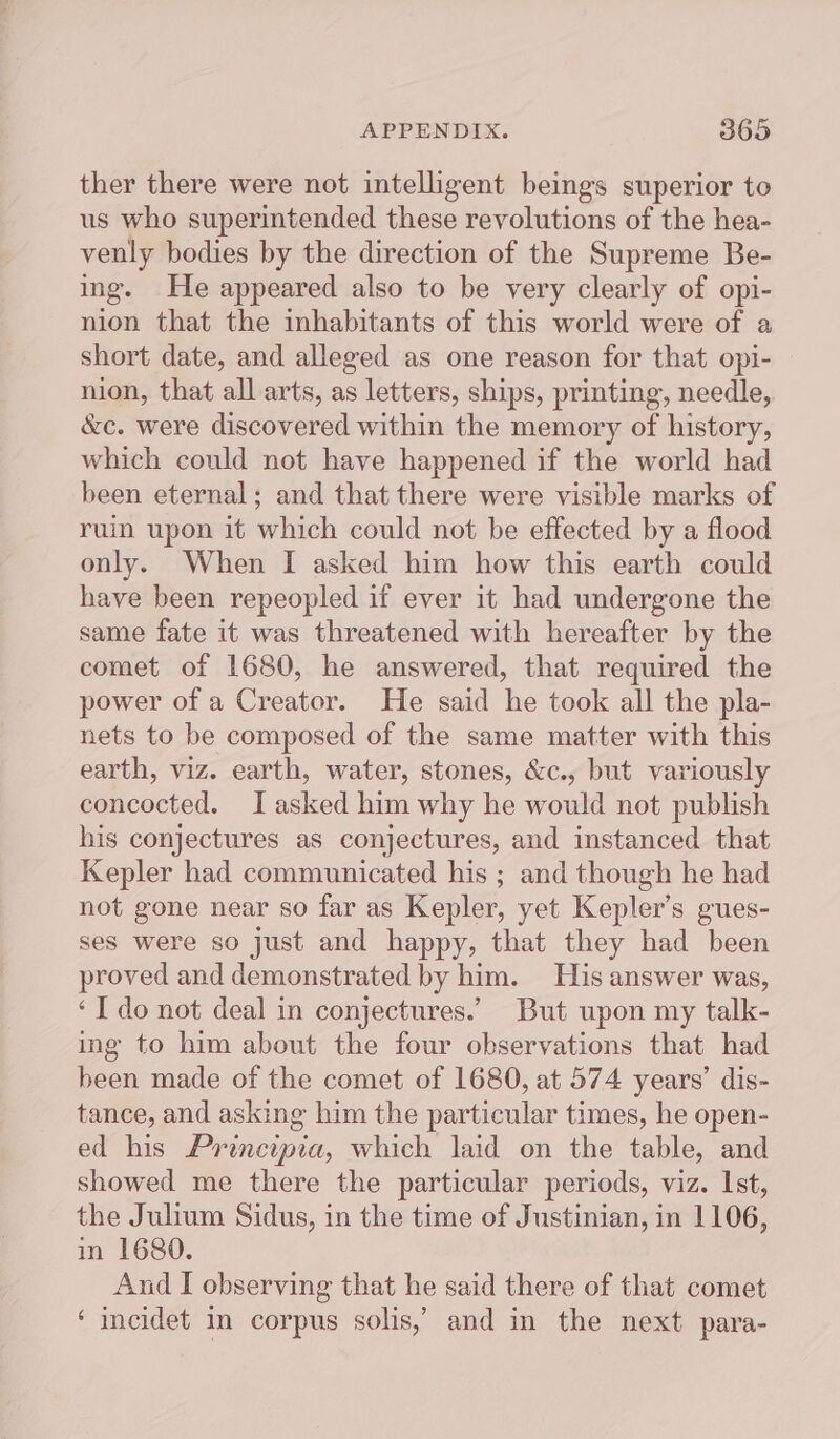 ther there were not intelligent beings superior to us who superintended these revolutions of the hea- venly bodies by the direction of the Supreme Be- ing. He appeared also to be very clearly of opi- nion that the inhabitants of this world were of a short date, and alleged as one reason for that opi- nion, that all arts, as letters, ships, printing, needle, &amp;c. were discovered within the memory of history, which could not have happened if the world had been eternal; and that there were visible marks of ruin upon it which could not be effected by a flood only. When I asked him how this earth could have been repeopled if ever it had undergone the same fate it was threatened with hereafter by the comet of 1680, he answered, that required the power of a Creator. He said he took all the pla- nets to be composed of the same matter with this earth, viz. earth, water, stones, &amp;c., but variously concocted. I asked him why he would not publish his conjectures as conjectures, and instanced that Kepler had communicated his ; and though he had not gone near so far as Kepler, yet Kepler’s gues- ses were so just and happy, that they had been proved and demonstrated by him. His answer was, ‘I do not deal in conjectures.’ But upon my talk- ing to him about the four observations that had been made of the comet of 1680, at 574 years’ dis- tance, and asking him the particular times, he open- ed his Principia, which laid on the table, and showed me there the particular periods, viz. Ist, the Julium Sidus, in the time of Justinian, in 1106, in 1680. And I observing that he said there of that comet ‘incidet in corpus solis,’ and in the next para-