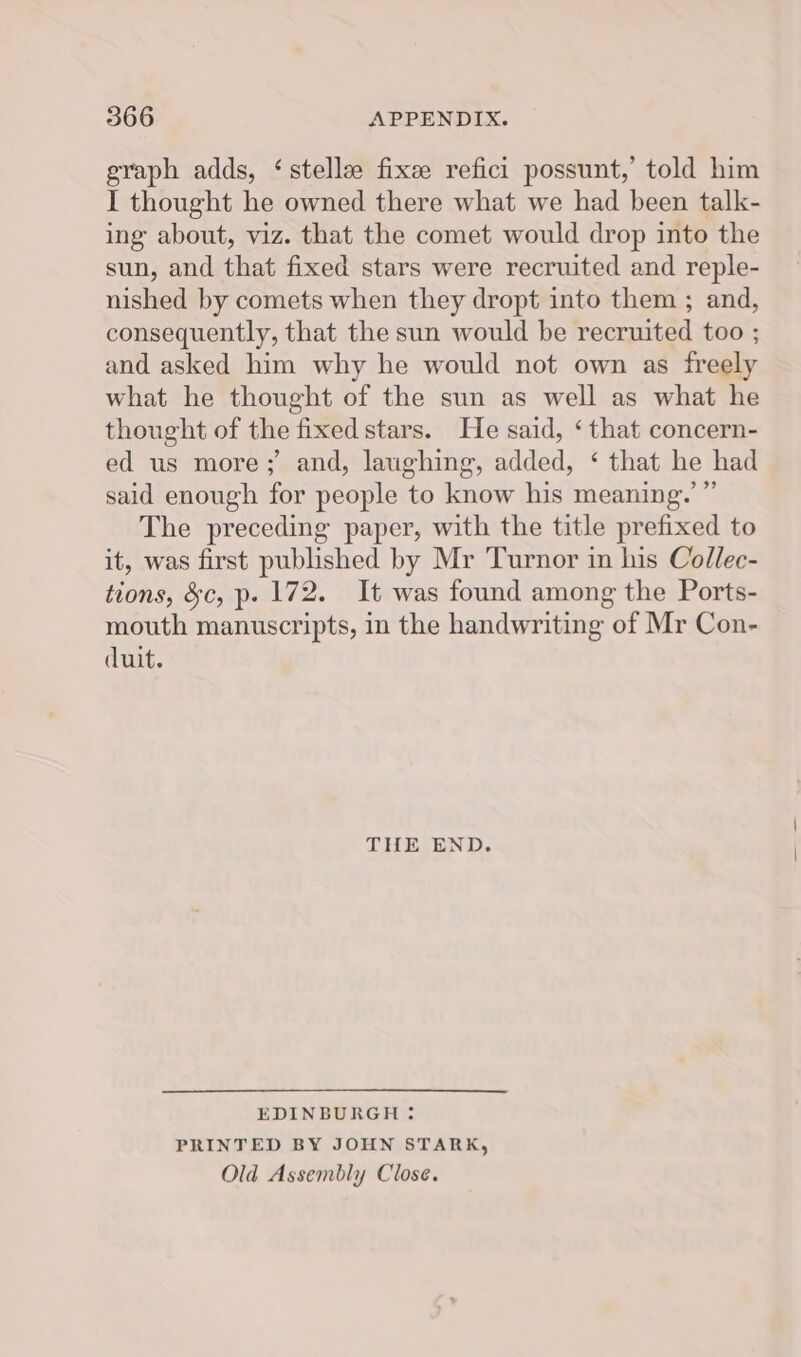 graph adds, ‘stelle fixee refici possunt,’ told him I thought he owned there what we had been talk- ing about, viz. that the comet would drop into the sun, and that fixed stars were recruited and reple- nished by comets when they dropt into them ; and, consequently, that the sun would be recruited too ; and asked him why he would not own as freely what he thought of the sun as well as what he thought of the fixed stars. He said, ‘ that concern- ed us more; and, laughing, added, ‘ that he had said enough for people to know his meaning.’ ”’ The preceding paper, with the title prefixed to it, was first published by Mr Turnor in his Collec- tions, &amp;c, p. 172. It was found among the Ports- mouth manuscripts, in the handwriting of Mr Con- duit. THE END. EDINBURGH : PRINTED BY JOHN STARK, Old Assembly Close.
