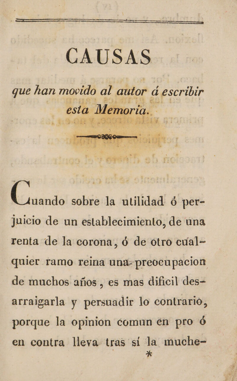 CAUSAS que han movido al autor 4 ¿escribir esta Men oría.. A &gt; ASE SETE 30 a me AS LN PUE Mal e E L od sobre la utilidad ó per- juicio de un establecimiento, de ina renta de la corona, ó de otro cual- quier ramo reina una preocupacion de muchos años , es mas dificil des- arraigarla y persuadir lo contrario, porque la opinion comun en pro ó en contra lleva tras si la muche- *