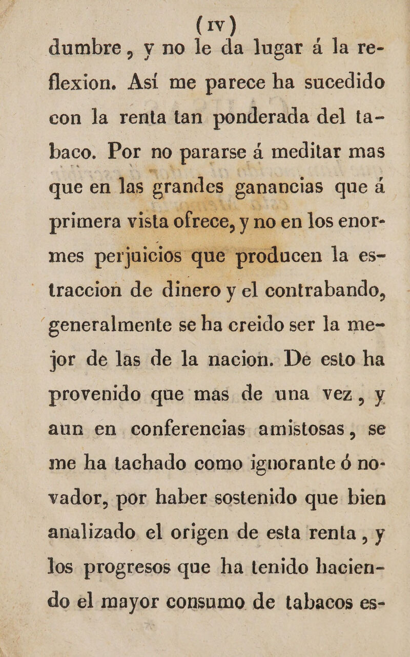 dante. y no le da lugar á la re- flexion. Así me parece ha sucedido con la renta tan ponderada del ta- baco. Por no pararse á meditar mas que en las grandes ganancias que á primera vista ofrece, y no en los enor- mes perjuicios que producen la es- - traccion de dinero y El contrabando, generalmente se ha creido ser la me- jor de las de la nacion. De esto ha provenido que mas de una vez, y aun en conferencias amistosas , se me ha tachado como ignorante ó no- vador, por haber sostenido que bien analizado el origen de esta renta , y los progresos que ha tenido hacien- | do el mayor consumo de tabacos es-