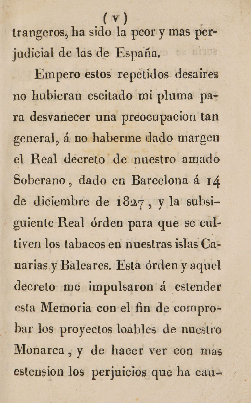 trangeros, ha sido la peor y mas per- judicial de las de España. Empero estos repetidos desaires no hubieran escitado mi pluma pa- ra desvanecer una preocupacion tan general, á no haberme dado margen el Real decreto de nuestro amado Soberano , dado en Barcelona á 14 de diciembre de 1827, y la subsi- - guiente Real órden para que se cul- tiven los tabacos en nuestras islas Ca- narias y Baleares. Esta órden y aquel decreto me impulsaron á estender esta Memoria conv el fin de compro- bar los proyectos loables de nuestro Monarca , y de hacer ver con mas estension los perjuicios que ha cau-