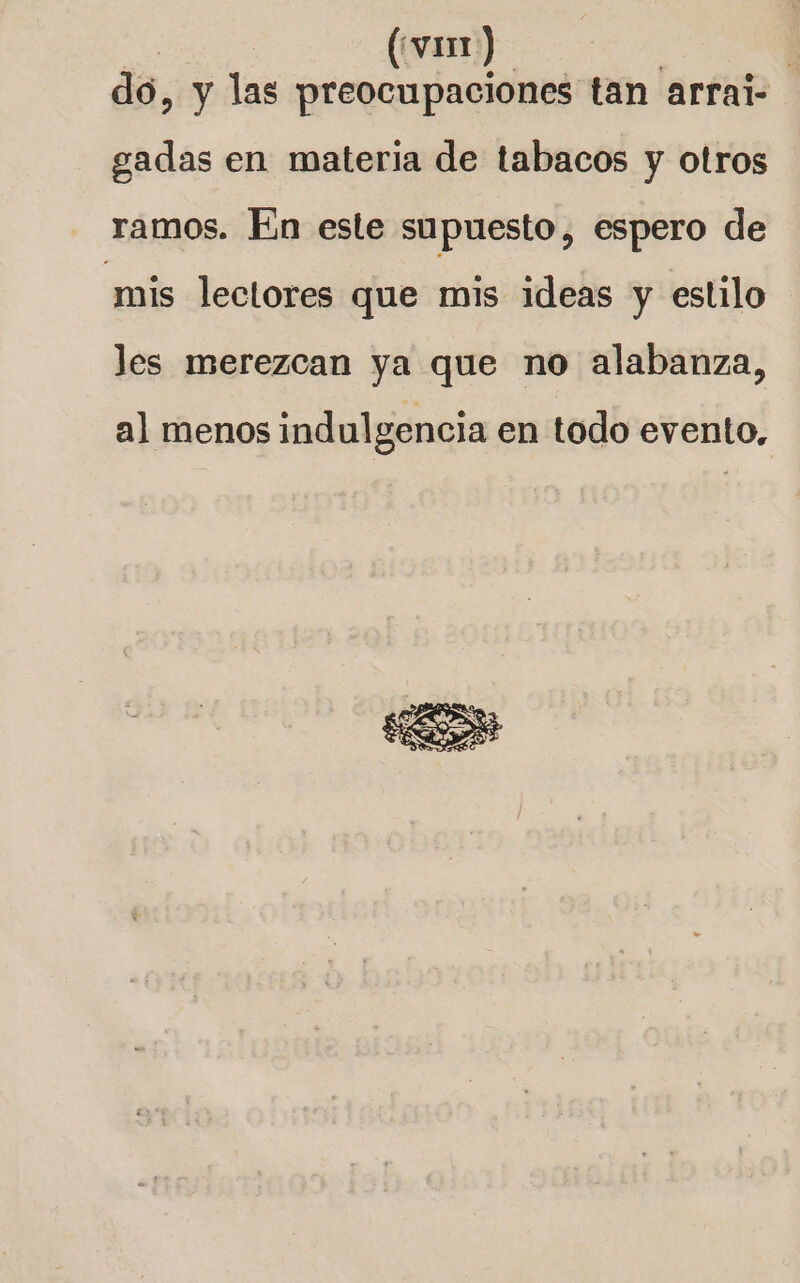 | (var) ; do, y las preocupaciones tan arrai- gadas en materia de tabacos y otros ramos. En este supuesto, espero de mis lectores que mis ideas y estilo les merezcan ya que no alabanza, al menos indulgencia en todo evento,