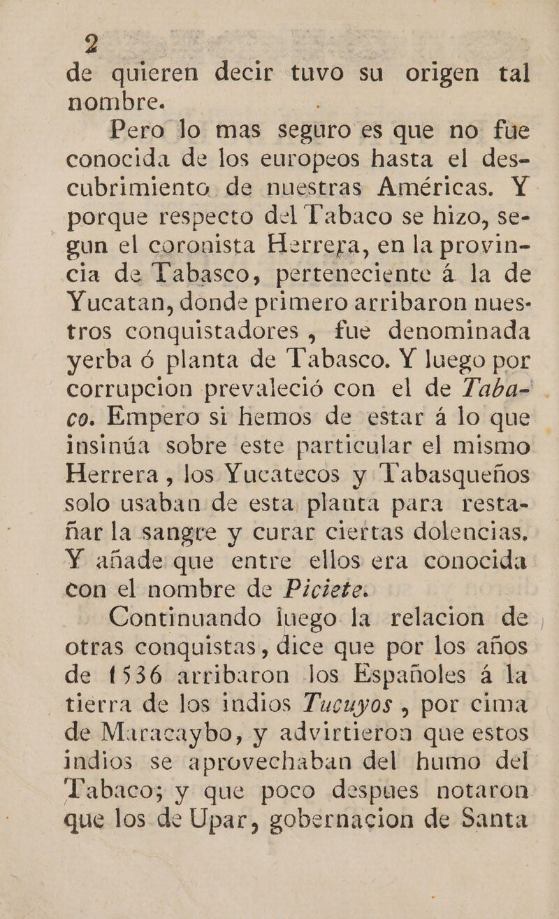 de quieren decir tuvo su origen tal nombre. Pero lo mas seguro es que no fue conocida de los europeos hasta el des- porque respecto del Tabaco se hizo, se- - gun el coronista Herrera, en la provin- cia de Tabasco, perteneciente á la de Yucatan, donde primero arribaron nues- tros conquistadores , fue denominada yerba ó planta de Tabasco. Y luego por co. Empero si hemos de estar á lo que insinúa sobre este particular el mismo Herrera , los Yucatecos y Tabasqueños solo usaban de esta planta para resta- ñar la sangre y curar ciertas dolencias, Y añade que entre ellos era conocida con el nombre de Piciete. otras conquistas, dice que por los años de 1536 arribaron los Españoles á la tierra de los indios Tucuyos , por cima de Maracaybo, y advirtieron que estos Tabaco; y que poco despues notaron que los de Upar, gobernacion de Santa