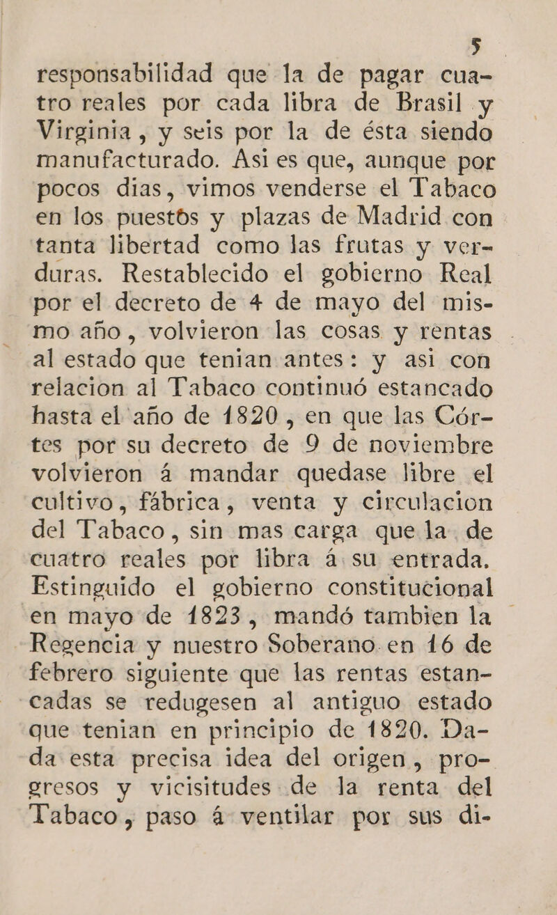 ») responsabilidad que la de pagar cua- tro reales por cada libra de Brasil y Virginia , y seis por la de ésta siendo manufacturado. Ási es que, aunque por pocos dias, vimos venderse el “Tabaco en los puestos y plazas de Madrid con tanta libertad como las frutas y ver- duras. Restablecido el gobierno Real por el decreto de 4 de mayo del mis- mo año , volvieron las cosas y rentas al estado que tenian antes: y asi con relacion al Tabaco continuó estancado hasta el año de 1820 , en que las Cór- tes por su decreto de 9 de noviembre volvieron 4 mandar quedase libre el cultivo, fábrica, venta y circulacion del Tabaco, sin mas carga que la de cuatro reales por libra á. su entrada. Estinguido el gobierno constitucional en mayo de 1823, mandó tambien la Regencia y nuestro Soberano.en 16 de febrero siguiente que las rentas estan- cadas se redugesen al antiguo estado que tenian en principio de 1820. Da- da esta precisa idea del origen , pro- gresos y vicisitudes de la renta del Tabaco , paso á ventilar por sus di-