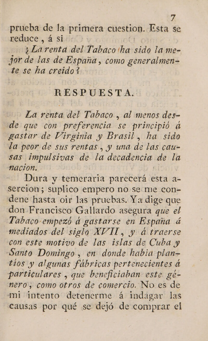 prueba de la primera cuestion. Esta se reduce, á si 5 Lai renta del Tabaco 'ha sad la me- jor de las de España, como generalmen- te se ha creido? RESPUESTA. La renta del Tabaco , al menos des- de que con preferencia se principió 4 gastar de Virginia y Brasil, ha sido la peor de sus rentas , y una de las cau- sas ¿impulsivas de la decadencia de la nacion. | ) - Dura y temeraria parecerá esta a- sercion; suplico empero no se me con- dene hasta oir las pruebas. Y a dige que don Francisco Gallardo asegura que el Tabaco-empezó a gastarse en España á mediados del siglo XVII, y d traerse con este motivo de las Esli de Cuba y Santo Domingo , en donde habia plan- tios y algunas fábricas pertenecientes da particulares , que beneficiaban este gé- nero, como otros de comercio. No es de mi intento detenerme á indagar las causas por qué se dejó de comprar el