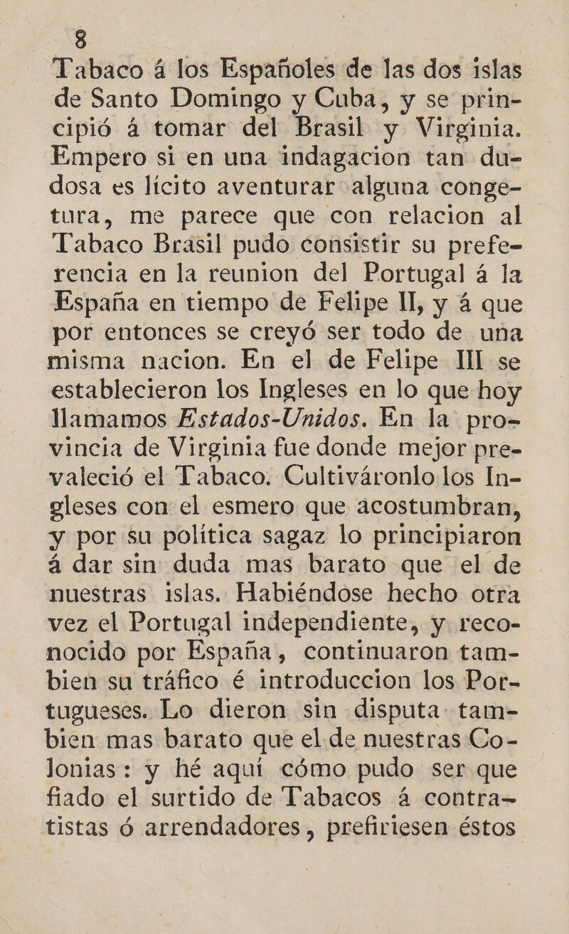 Tabaco á los Españoles de las dos islas de Santo Domingo y Cuba, y se prin- cipió á tomar del Brasil y Virginia. Empero si en una indagacion tan du- dosa es lícito aventurar alguna conge- tura, me parece que con relacion al Tabaco Brasil pudo consistir su prefe- rencia en la reunion del Portugal á la España en tiempo de Felipe Il, y á que por entonces se creyó ser todo de una misma nacion. En el de Felipe Ill se establecieron los Ingleses en lo que hoy llamamos Estados-Unidos. En la pro- vincia de Virginia fue donde mejor pre- valeció el Tabaco. Cultiváronlo los In- gleses con el esmero que acostumbran, y por: su politica sagaz lo principiaron á dar sin duda mas barato que el de nuestras islas. Habiéndose hecho otra vez el Portugal independiente, y. reco- nocido por España, continuaron tam- bien su tráfico é introduccion los Por- tugueses. Lo dieron sin disputa tam- bien mas barato que el de nuestras Co- lonias : y hé aquí cómo pudo ser que fiado el surtido de Tabacos á contra- tistas ó arrendadores, prefiriesen éstos