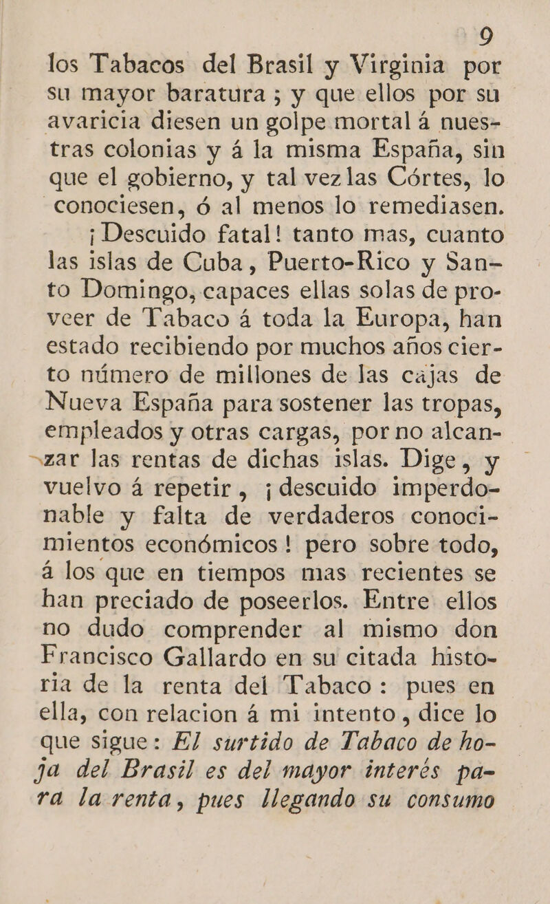 los Tabacos del Brasil y Virginia por su mayor baratura 5 y que ellos por su avaricia diesen un golpe mortal á nues- tras colonias y á la misma España, sin que el gobierno, y tal vezlas Córtes, lo -conociesen, ó al menos lo remediasen. ¡ Descuido fatal! tanto mas, cuanto las islas de Cuba, Puerto-Rico y San- to Domingo, e capaces ellas solas de pro- veer de Tabaco á toda la Europa, han estado recibiendo por muchos años cier- to número de millones de las cajas de Nueva España para sostener las tropas, empleados y otras cargas, por no alcan- zar las rentas de dichas islas. Dige, y vuelvo á repetir , ¡descuido imperdo- nable y falta de verdaderos conoci- mientos económicos ! pero sobre todo, á los que en tiempos mias recientes se han preciado de poseerlos. Entre ellos no dudo comprender al mismo don Francisco Gallardo en su citada histo- ria de la renta del Tabaco: pues en ella, con relacion á mi intento , dice lo que sigue: El surtido de Tabaco de ho- ja del Brasil es del mayor interés pa- ra la renta, pues llegando su consumo