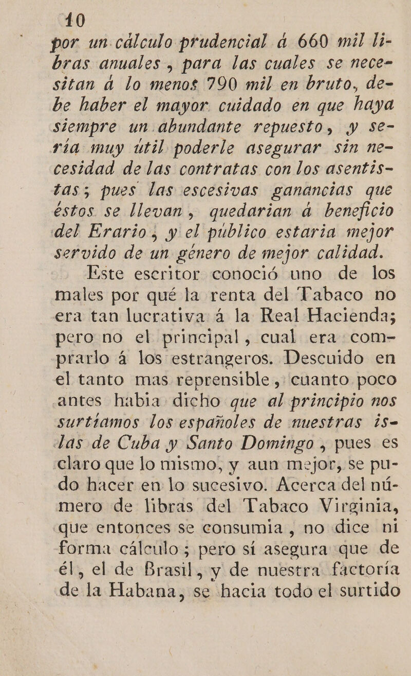 por un. cálculo prudencial a 660 mil li- bras anuales , para las cuales se nece- sitan a lo menos 790 mil en bruto, de- be haber el mayor. cuidado en que haya siempre un. abundante repuesto, y Se- ria muy util poderle asegurar sin ne- cesidad de las contratas con los asentis- tas; pues las escesivas ganancias que éstos se llevan , quedarian a beneficio del Erario, y el publico estaria mejor servido de un género de mejor calidad. Este escritor conoció uno de los males por qué la renta del “Pabaco no era tan lucrativa 4 la Real Hacienda; pero no el principal, cual era com- prarlo 4 los estrangeros. Descuido en el tanto mas reprensible, cuanto poco antes habia dicho que al principio nos surtíamos los españoles de nuestras ¿s- Las de Cuba y Santo Domingo , pues es claro que lo mismo, y aun mejor, se pu- do hacer en lo sucesivo. Acerca del nú- mero de libras del Tabaco Virginia, ¿que entonces se consumia , no dice ni forma cálculo; pero sí asegura que de él, el de Brasil, y de nuestra factoría de la Habana, se hacia todo el surtido