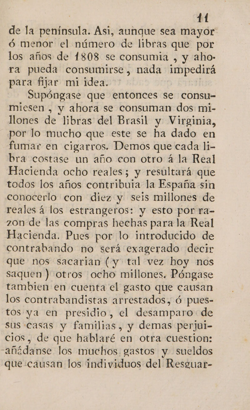de la península. Ási, aunque sea mayor ó menor el número de libras que por los años de 1808 se consumia , y aho- ra pueda consumirse, nada impedirá para fijar mi idea. | Supóngase que entonces se consu- miesen , y ahora se consuman dos mi- llones de libras del Brasil y Virginia, por lo mucho que este se ha dado en fumar en cigarros. Demos que cada li- bra costase un año con otro á la Real Hacienda ocho reales; y resultará que todos los años contribuia la España sin conocerlo con diez y seis millones de reales á los estrangeros: y esto por ra- zon de las compras hechas para la Real Hacienda. Pues por lo introducido de contrabando no será exagerado decir que nos sacarian (y tal vez hoy nos saquen ) otros ocho millones. Póngase tambien en cuenta el gasto que causan los contrabandistas arrestados, ó pues- tos ya en presidio, el desamparo de sus casas y familias, y demas perjul- cios, de que hablaré en otra cuestion: añédanse los muchos gastos y sueldos que causan los individuos del Resguar-
