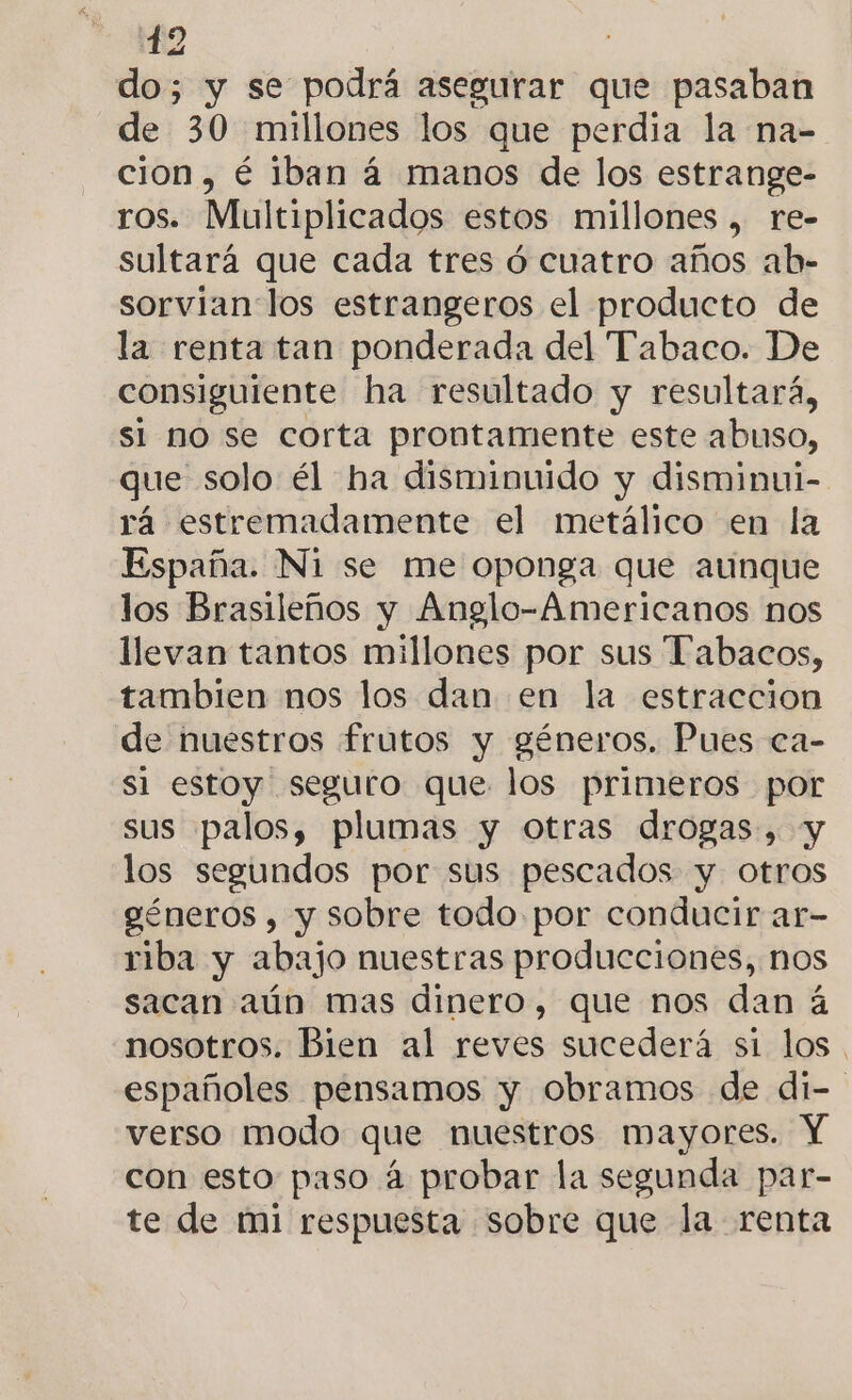 do; y se podrá asegurar que pasaban de 30 millones los que perdia la na- cion, é iban á manos de los estrange- ros. Multiplicados estos millones , re- sultará que cada tres ó cuatro años ab- sorvian los estrangeros el producto de la renta tan ponderada del Tabaco. De consiguiente ha resultado y resultará, si mo se corta prontamente este abuso, que solo él ha disminuido y disminui- rá estremadamente el metálico en la España. Ni se me oponga que aunque los Brasileños y Anglo-Americanos nos llevan tantos millones por sus Tabacos, tambien nos los dan en la estraccion de nuestros frutos y géneros. Pues ca- si estoy seguro que los primeros por sus palos, plumas y otras drogas, y los segundos por sus pescados y otros géneros , y sobre todo por conducir ar- riba y abajo nuestras producciones, nos sacan aún mas dinero, que nos dan á nosotros. Bien al reves sucederá si los. españoles pensamos y obramos de di- verso modo que nuestros mayores. Y con esto paso á probar la segunda par- te de mi respuesta sobre que la renta