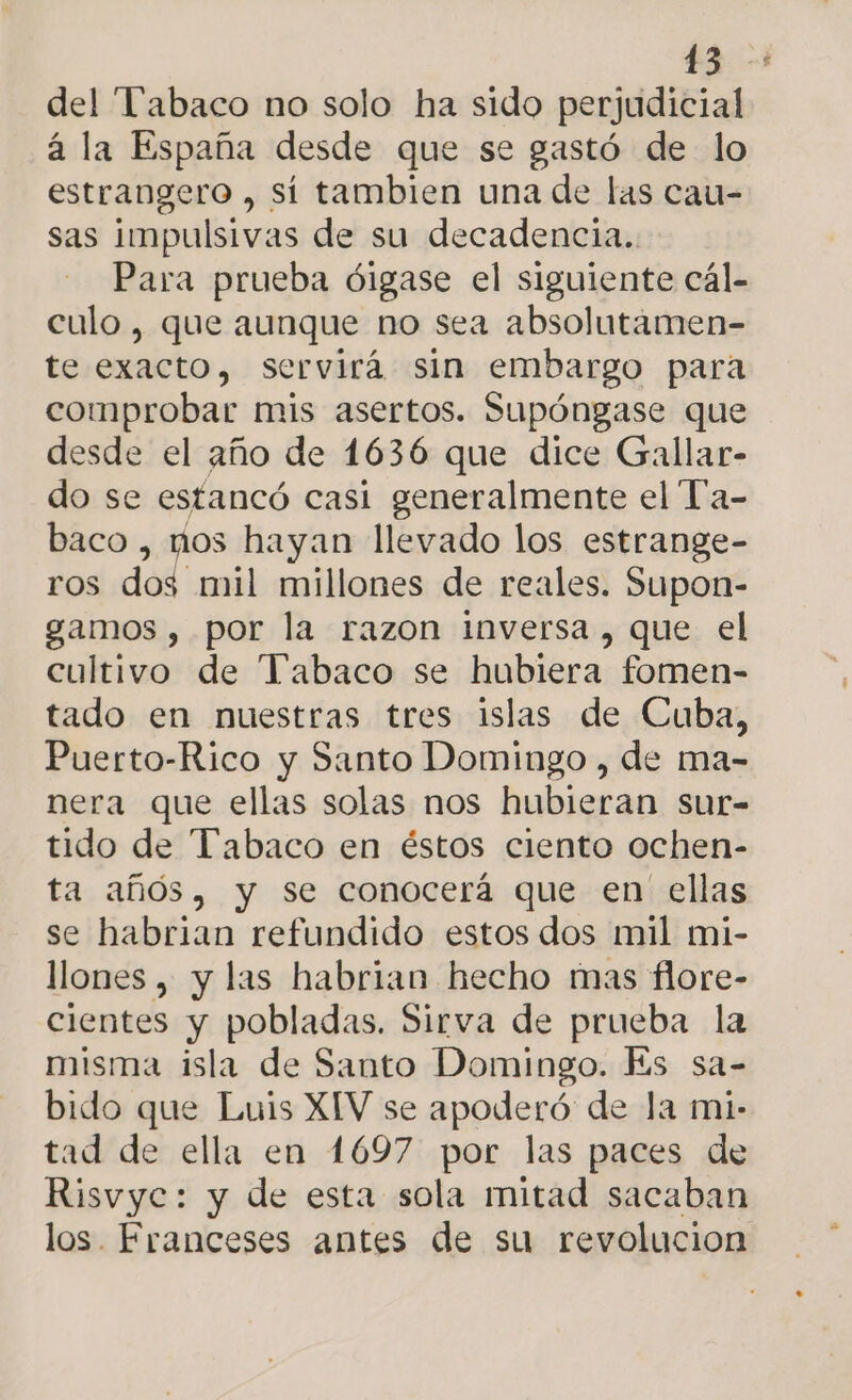 &gt; del “Pabaco no solo ha sido perjudicial a la España desde que se gastó de lo estrangero , sí tambien una de las cau- sas impulsivas de su decadencia. Para prueba óigase el siguiente cál- culo, que aunque no sea absolutamen- te exacto, servirá sin embargo para comprobar mis asertos. Supóngase que desde el año de 1636 que dice Gallar- do se estancó casi generalmente el Ta- baco , mos hayan llevado los estrange- ros dos mil millones de reales. Supon- gamos , por la razon inversa , que el cultivo de Tabaco se hubiera fomen- tado en nuestras tres islas de Cuba, Puerto-Rico y Santo Domingo , de ma- nera que ellas solas nos hubieran sur- tido de Tabaco en éstos ciento ochen- ta años, y se conocerá que en ellas se habrian refundido estos dos mil mi- llones , y las habrian hecho mas flore- cientes y pobladas. Sirva de prueba la misma isla de Santo Domingo. Es sa- bido que Luis XIV se apoderó: de la mi- tad de ella en 1697 por las paces de Risvyc: y de esta sola mitad sacaban los. Franceses antes de su revolucion