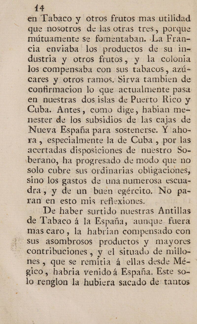en Tabaco y otros frutos mas utilidad que nosotros de las otras tres, porque mútuamente se fomentaban. La Fran- cia enviaba los productos de su in- dustria y otros frutos, y la colonia los compensaba con sus tabacos, azú- cares y otros ramos. Sirva tambien de confirmacion lo que actualmente pasa en nuestras dos islas de Puerto Rico y Cuba. Antes, como dige, habian me- nester de los subsidios de las cajas de Nueva España para sostenerse. Y aho- ra , especialmente la de Cuba , por las acertadas disposiciones de nuestro So- 'berano, ha progresado de modo que no solo cubre sus ordinarias obligaciones, sino los gastos de una numerosa escua- dra, y de un buen egército. No pa- ran en esto mis reflexiones. De haber surtido nuestras Antillas de Tabaco á la España, aunque fuera mas caro, la habrian compensado con sus asombrosos productos y mayores nes , que se remitia á ellas desde Mé- gico, habria venido á España. Este so- lo renglon la hubiera sacado de tantos