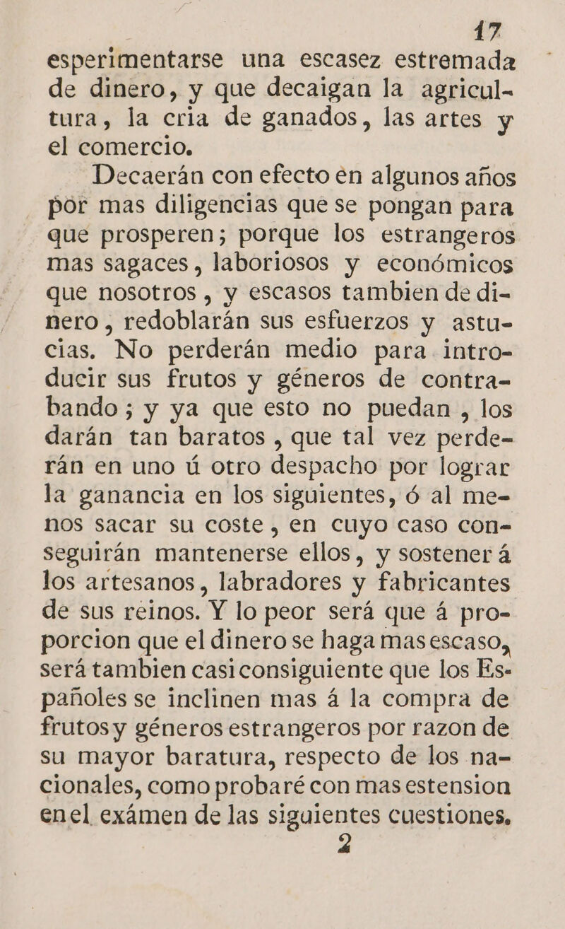 esperimentarse una escasez estremada de dinero, y que decaigan la agricul- tura, la cria de ganados, las artes y el comercio, Decaerán con efecto en algunos años por mas diligencias que se pongan para que prosperen; porque los estrangeros mas sagaces , laboriosos y económicos que nosotros , y escasos tambien de di- nero , redoblarán sus esfuerzos y astu- cias. No perderán medio para intro- ducir sus frutos y géneros de contra- bando ; y ya que esto no puedan , los darán tan baratos , que tal vez perde- rán en uno ú otro despacho por lograr la ganancia en los siguientes, ó al me- nos sacar su coste, en cuyo caso con- seguirán mantenerse ellos, y sostener á los artesanos, labradores y fabricantes de sus reinos. Y lo peor será que á pro- porcion que el dinero se haga masescaso,, será tambien casiconsiguiente que los Es- pañoles se inclinen mas á la compra de frutos y géneros estrangeros por razon de su mayor baratura, respecto de los na- cionales, como probaré con mas estension enel exámen de las siguientes cuestiones, 2