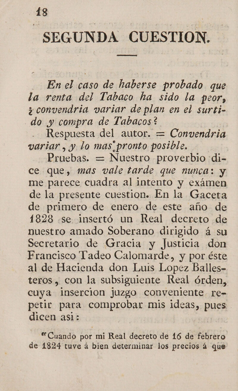 SEGUNDA CUESTION. Pz En le caso de haberse probado que la renta del Tabaco ha sido la peor, 3 convendria variar de plan en el surti- do y compra de Tabacos? Respuesta del autor. = Convendria variar, y lo mas pronto posible. Pruebas. = Nuestro proverbio di- ce que, mas vale tarde que nunca: y me parece cuadra al intento y exámen de la presente cuestion. En la Gaceta de primero de enero de este año de 1828 «se insertó un Real decreto de nuestro amado Soberano dirigido á su Secretario de Gracia y Justicia don Francisco Tadeo Calomarde, y por éste al de Hacienda don Luis Lopez Balles- teros , con la subsiguiente Real órden, cuya Insercion juzgo conveniente re- petir para comprobar mis ideas, pues dicen asi: Cuando por mi Real decreto de 16 de febrero de 1824 tuve á bien determinar los precios á que