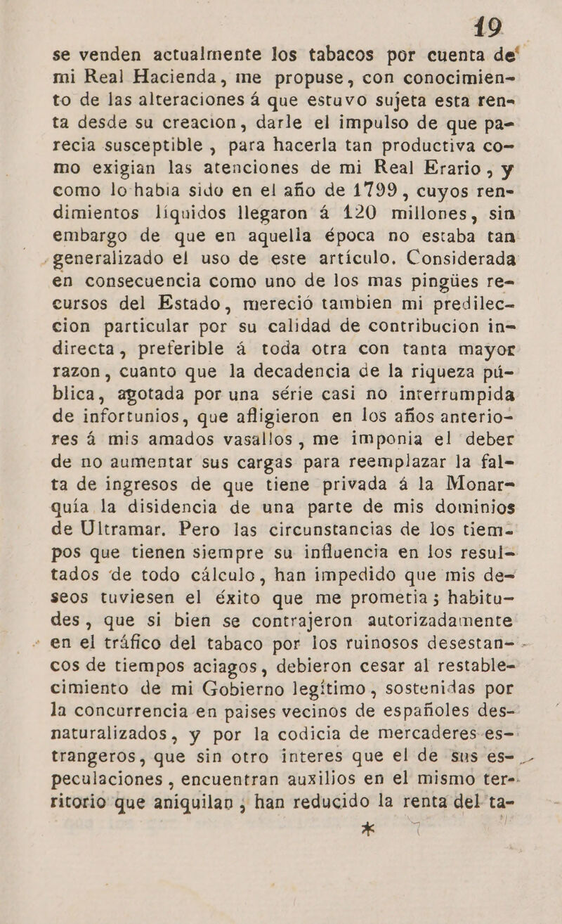 se venden actualmente los tabacos por cuenta de' mi Real Hacienda, me propuse, con conocimien- to de las alteraciones á que estuvo sujeta esta ren= ta desde su creacion, darle el impulso de que pa= recia susceptible , para hacerla tan productiva co- mo exigian las atenciones de mi Real Erario, y como lo habia sido en el año de 1799 , cuyos ren- dimientos líquidos llegaron 4 120 millones, sin embargo de que en aquella época no estaba tan «generalizado el uso de este artículo. Considerada en consecuencia como uno de los mas pingúes re- cursos del Estado, mereció tambien mi predilec- cion particular por su calidad de contribucion in= directa, preferible á toda otra con tanta mayor razon , cuanto que la decadencia de la riqueza pú- blica, agotada por una série casi no interrumpida de infortunios, que afligieron en los años anterio- res á mis amados vasallos , me imponia el deber de no aumentar sus cargas para reemplazar la fal- ta de ingresos de que tiene privada á la Monar- quía la disidencia de una parte de mis dominios de Ultramar. Pero las circunstancias de los tiem-= pos que tienen siempre su influencia en los resul= tados de todo cálculo, han impedido que mis de- seos tuviesen el éxito que me prometia 3 habitu- des, que si bien se contrajeron autorizadamente - en el tráfico del tabaco por los ruinosos desestan- - cos de tiempos aciagos, debieron cesar al restable- cimiento de mi Gobierno legítimo , sostenidas por la concurrencia en paises vecinos de españoles des- naturalizados , y por la codicia de mercaderes es. trangeros, que sin otro interes que el de sus es=_ peculaciones , encuentran auxilios en el mismo ter-- ritorio que aniquilan ¿ han reducido la renta del ta- * Ñ