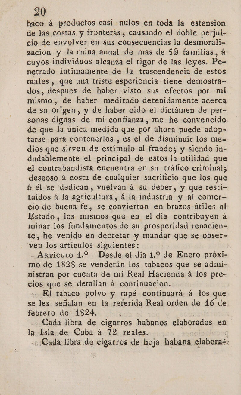 haco á productos casi nulos en toda la estension de las costas y fronteras , causando el doble perjui- cio de envolver en sus consecuencias la desmorali- zacion y la ruina anual de mas de 59 familias, á cuyos individuos alcanza el rigor de las leyes. Pe= netrado íntimamente de la trascendencia de estos males , que una triste esperiencia tiene demostra- dos, despues de haber visto sus efectos por má mismo, de haber meditado detenidamente acerca de su origen, y de haber oido el dictámen de per- sonas dignas de mi confianza, me he convencido de que la única medida que por ahora puede adop- tarse para contenerlos , es el de disminuir los me- dios que sirven de estimulo al fraude; y siendo in- dudablemente el principal de estos la utilidad que el contrabandista encuentra en su tráfico criminal; deseoso á costa de cualquier sacrificio que los que á él se dedican, vuelvan á su deber, y que resti- tuidos á la agricultura, á la industria y al comer- cio de buena fe, se conviertan en brazos útiles al: Estado , los mismos que en el dia contribuyen á minar los fundamentos de su prosperidad renacien- te, he venido en decretar y mandar que se obser- ven los artículos siguientes: - Arrícuto 1.2 Desde el dia 1.2 de Enero próxi- mo de 1828 se venderán los tabacos que se admi- nistran por cuenta de mi Real Hacienda á los pre- cios que se detallan á continuacion. El tabaco polvo y rapé continuará á los que se les señalan en la referida Real orden de 16 de febrero de 1824, ; | ++ Cada libra de cigarros habanos elaborados en la Isla de Cuba á 72 reales. « Cada libra de cigarros de hoja habana elaboras: