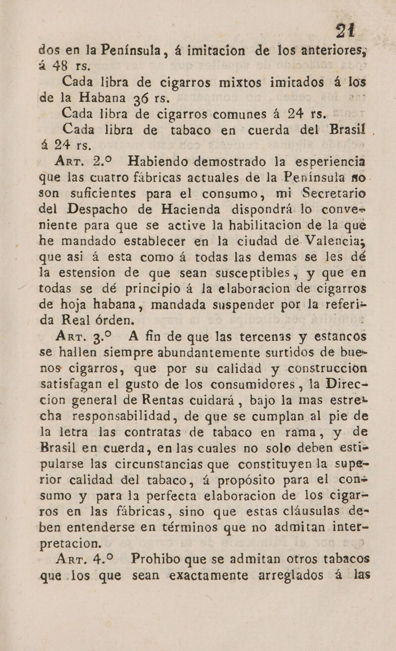 dos en la Península, 4 imitacion de los anteriores; á 48 rs. Cada libra de cigarros mixtos imitados á: los de la Habana 36 rs. Cada libra de cigarros comunes á 24 ys. Cada libra de tabaco en cuerda del Brasil. . á 24 rs, ArrT. 2.0 Habiendo demostrado la ron que las cuatro fábricas actuales de la Península No. son suficientes para el consumo, mi Secretario del Despacho de Hacienda dispondrá lo conve= niente para que se active la habilitacion de la que he mandado establecer en la ciudad de Valencia; que asi á esta como á todas las demas se les dé la estension de que sean susceptibles, y que en todas se dé principio á la elaboracion de cigarros de hoja habana, mandada suspender por la referis da Real órden. ArrT. 3.2 A fin de que las tercenas y estancos se hallen siempre abundantemente surtidos de bue- nos cigarros, que por su calidad y construcción satisfagan el gusto de los consumidores , la Direc= cion general de Rentas cuidará , bajo la mas estrez cha responsabilidad, de que se cumplan al pie de la letra las contratas de tabaco en rama, y de Brasil en cuerda, en las cuales no solo deben esti- pularse las circunstancias que constituyen la supe- rior calidad del tabaco, ú propósito para el con» sumo y para la perfecta elaboracion de los cigar- ros en las fábricas, sino que estas cláusulas de- ben entenderse en términos que no admitan intet- pretacion. | Arr. 4.2 Prohibo que se admitan otros tabacos que los que sean exactamente arreglados á las