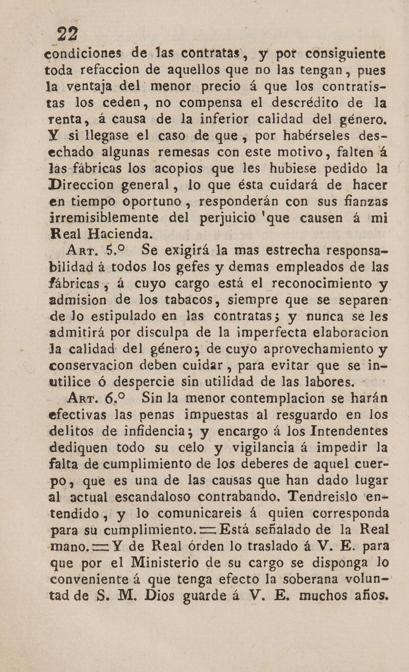 condiciones delas contratas, y por consiguiente toda refaccion de aquellos que no las tengan, pues la ventaja del menor precio 4 que los contratis- tas los ceden, no compensa el descrédito de la renta, á causa de la inferior calidad del género. Y si llegase el caso de que , por habérseles des- echado algunas remesas con este motivo, falten á las fábricas los acopios que les hubiese pedido la Direccion general, lo que ésta cuidará de hacer en tiempo oportuno , responderán con sus fianzas irremisiblemente del perjuicio 'que causen á mi Real Hacienda. Art. 5.2 Se exigirá la mas estrecha responsa= bilidad á todos los gefes y demas empleados de las fábricas , á cuyo cargo está el reconocimiento y admision de los tabacos, siempre que se separen: de lo estipulado en las contratas3 y munca se les admitirá por disculpa de la imperfecta elaboracion la calidad del género; de cuyo aprovechamiento y conservacion deben cuidar , para evitar que se in= utilice Óó despercie sin utilidad de las labores. - Arr. 6.2 Sin la menor contemplacion se harán efectivas las penas impuestas al resguardo en los delitos de infidencia; y encargo á los Intendentes dediquen todo su celo y vigilancia á impedir la falta de cumplimiento de los deberes de aquel cuer- po, que es una de las causas que han dado lugar al actual escandaloso contrabando. Tendreislo 'en- tendido, y lo comunicareis á quien corresponda para su cumplimiento. — Está señalado de la Real mano. — Y de Real órden lo traslado á V. E. para que por el Ministerio de su cargo se disponga lo conveniente á que tenga efecto la soberana volun=' tad de S. M. Dios guarde á V. E. muchos años.