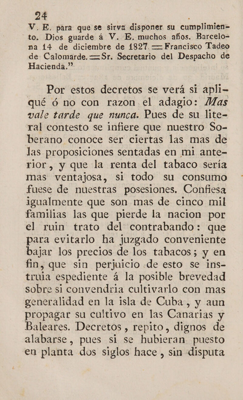 V, E. para que se sirva disponer su cumplimien= to. Dios guarde á V. E. muchos años. Barcelo- na 14 de diciembre de 1827. —Francisco Tadeo de Calomarde. =Sr. Secretario del Despacho de Hacienda.” Por estos decretos se verá si apli- qué ó no con razon el adagio: Mas vale tarde que nunca. Pues de su lite- ral contesto se infiere que nuestro So- berano conoce ser ciertas las mas de las proposiciones sentadas en mi ante- rior, y que la renta del tabaco sería mas ventajosa, si todo su consumo fuese de nuestras posesiones. Confiesa igualmente que son mas de cinco mil familias las que pierde la nacion por el ruin trato del contrabando: que para evitarlo ha juzgado conveniente bajar los precios de los tabacos; y en fin, que sin perjuicio «de esto se ins- trula espediente á la posible brevedad sobre si convendria cultivarlo con mas generalidad en la isla de Cuba, y aun propagar su cultivo en las Canarias y Baleares. Decretos , repito, dignos de alabarse, pues si se hubieran puesto en planta dos siglos hace, sin disputa