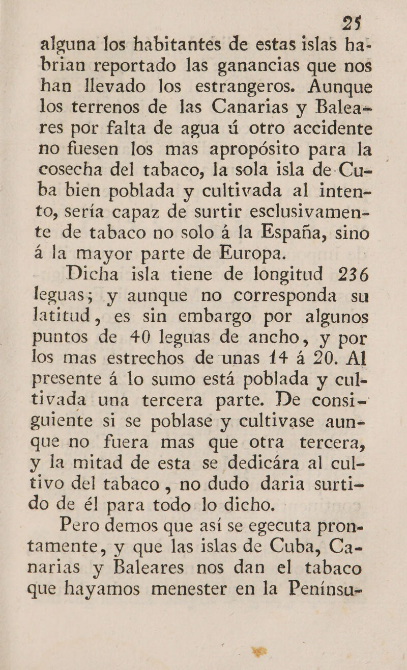 alguna los habitantes de estas islas ha- brian reportado las ganancias que nos han llevado los estrangeros. Aunque los terrenos de las Canarias y Balea- res por falta de agua ú otro accidente no fuesen los mas apropósito para la cosecha del tabaco, la sola isla de -Cu- ba bien poblada y cultivada al inten- to, sería capaz de surtir esclusivamen- te de tabaco no solo á la España, sino á la mayor parte de Europa. Dicha isla tiene de longitud 236 leguas; y aunque no corresponda su latitud, es sin embargo por algunos puntos de 40 leguas de ancho, y por los mas estrechos de unas 14 á 20. Al presente á lo sumo está poblada y cul- tivada una tercera parte. De consi= guiente si se poblase y cultivase aun- que no fuera mas que otra tercera, y la mitad de esta se dedicára al cul- tivo del tabaco , no dudo daria surti- do de él para todo lo dicho. Pero demos que así se egecuta pron- tamente, y que las islas de Cuba, Ca- narias y Baleares nos dan el tabaco que hayamos menester en la Penínsu-