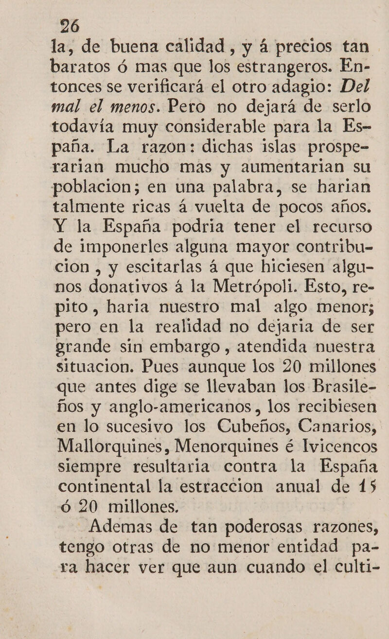 la, de buena calidad, y á precios tan baratos ó mas que los estrangeros. En- tonces se verificará el otro adagio: Del mal el menos. Pero mo dejará de serlo todavía muy considerable para la Es- paña. La razon: dichas islas prospe- rarian mucho mas y aumentarian su poblacion; en una palabra, se harian talmente ricas á vuelta de pocos años. Y la España podria tener el recurso de imponerles alguna mayor contribu- cion , y escitarlas á que hiciesen algu- nos donativos á la Metrópoli. Esto, re- pito, haria nuestro mal algo menor; pero en la realidad no dejaria de ser erande sin embargo , atendida nuestra situacion. Pues aunque los 20 millones que antes dige se llevaban los Brasile- ños y anglo-americanos , los recibiesen en lo sucesivo los Cubeños, Canarios, Mallorquines, Menorquines é Ivicencos siempre resultaria contra la España continental la estraccion anual de 15 ó 20 millones. Ademas de tan poderosas razones, tengo otras de no menor entidad pa- ra hacer ver que aun cuando el culti-